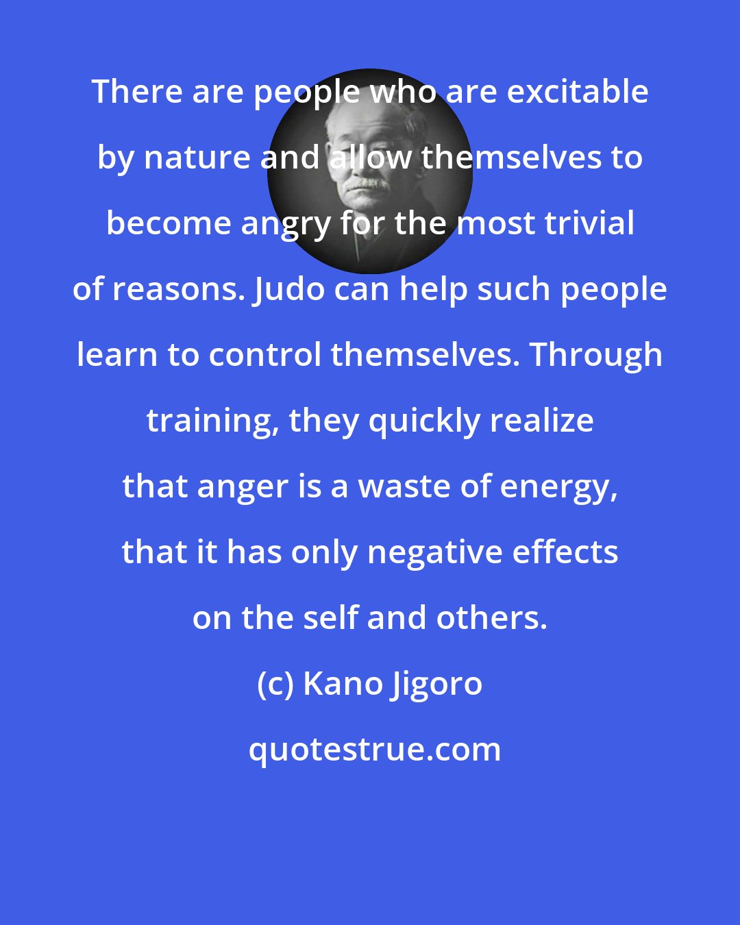 Kano Jigoro: There are people who are excitable by nature and allow themselves to become angry for the most trivial of reasons. Judo can help such people learn to control themselves. Through training, they quickly realize that anger is a waste of energy, that it has only negative effects on the self and others.