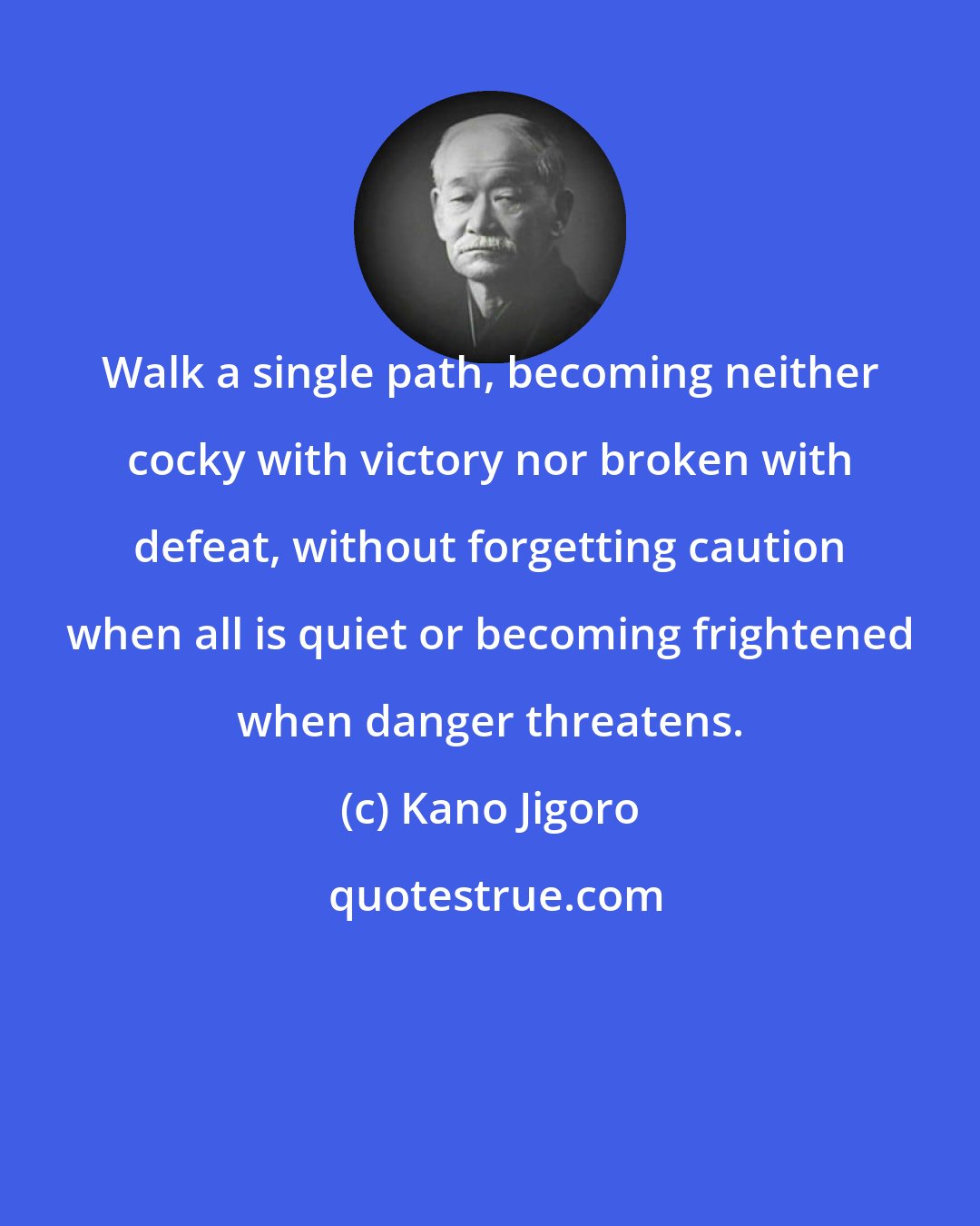 Kano Jigoro: Walk a single path, becoming neither cocky with victory nor broken with defeat, without forgetting caution when all is quiet or becoming frightened when danger threatens.