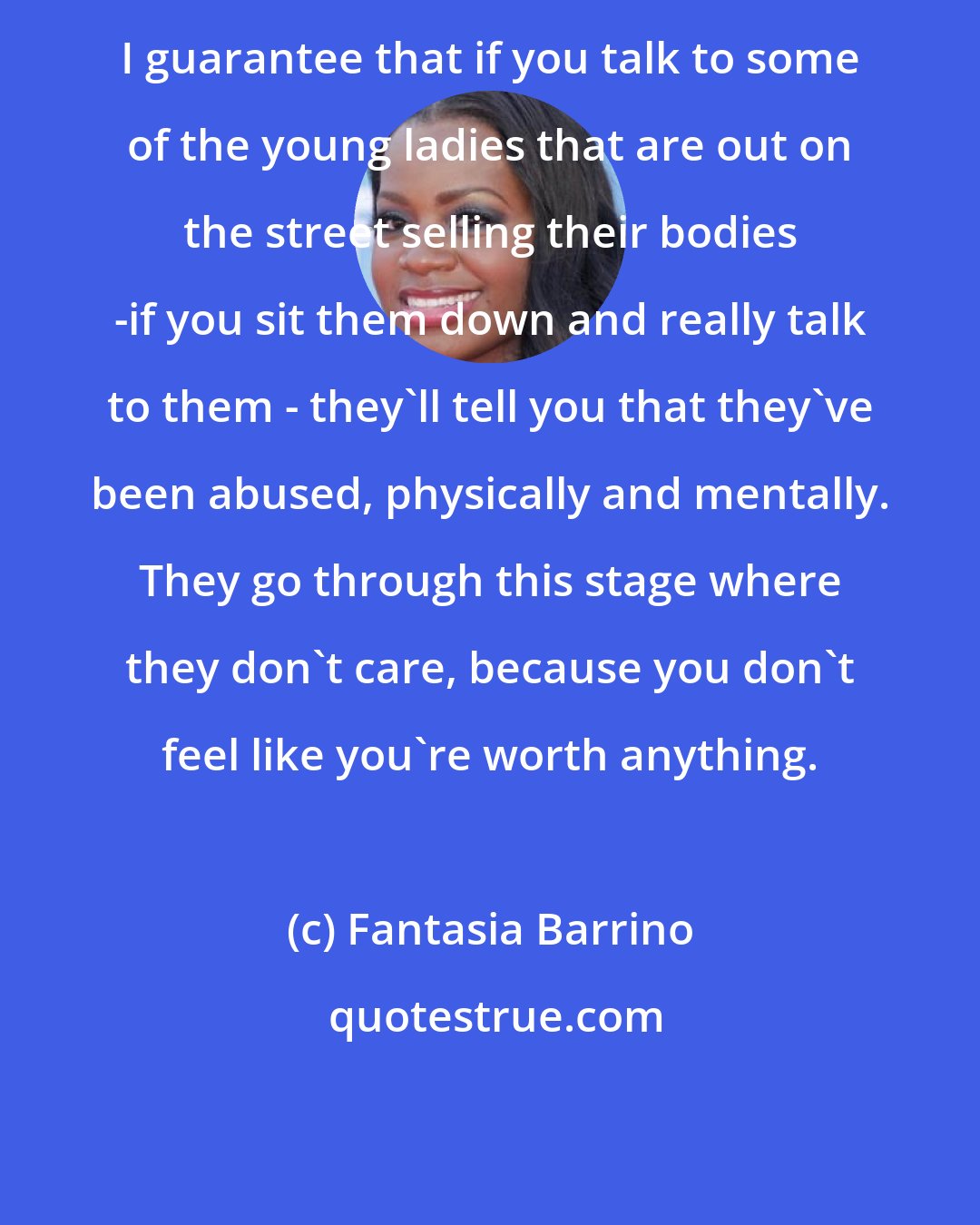 Fantasia Barrino: I guarantee that if you talk to some of the young ladies that are out on the street selling their bodies -if you sit them down and really talk to them - they'll tell you that they've been abused, physically and mentally. They go through this stage where they don't care, because you don't feel like you're worth anything.