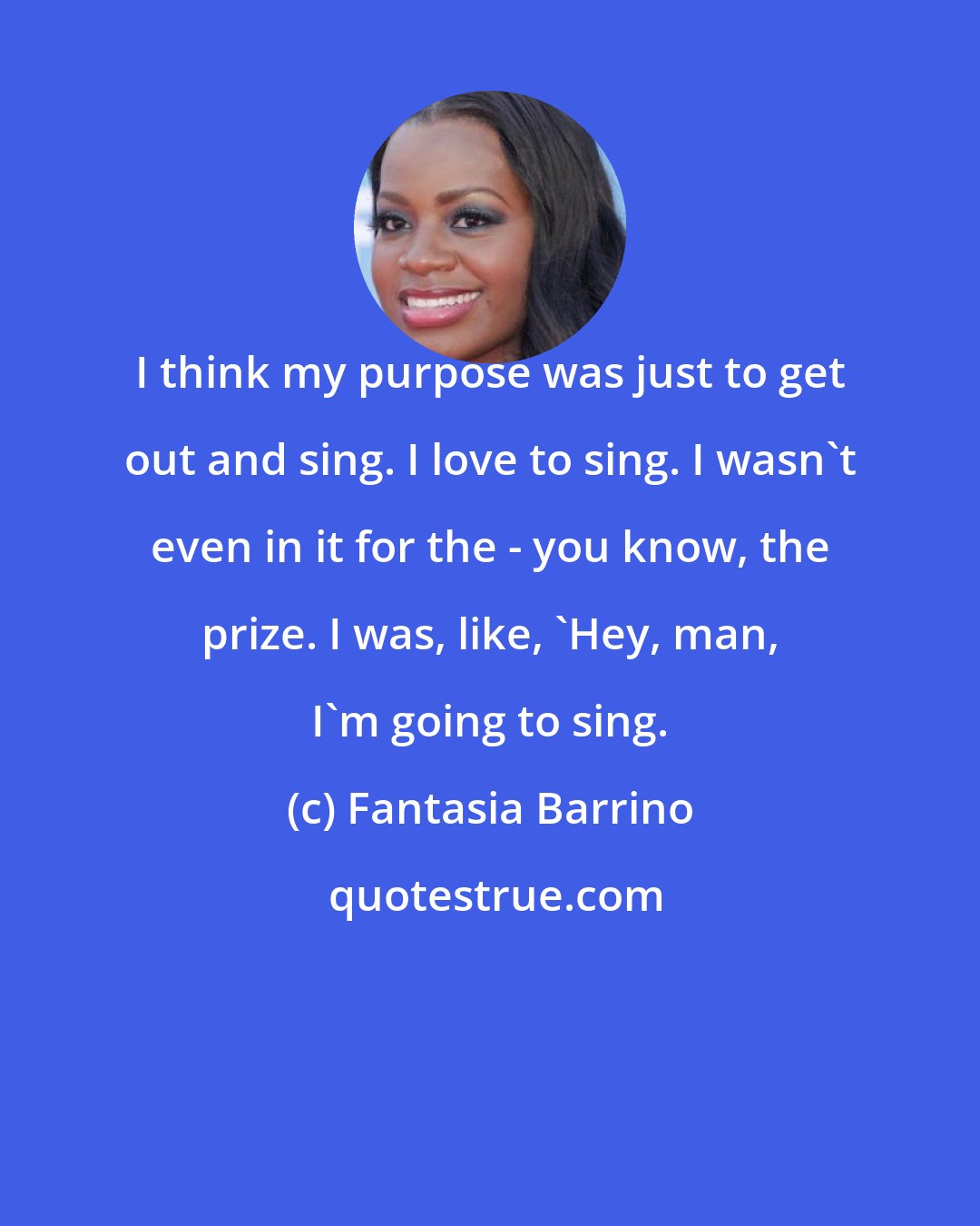 Fantasia Barrino: I think my purpose was just to get out and sing. I love to sing. I wasn't even in it for the - you know, the prize. I was, like, 'Hey, man, I'm going to sing.