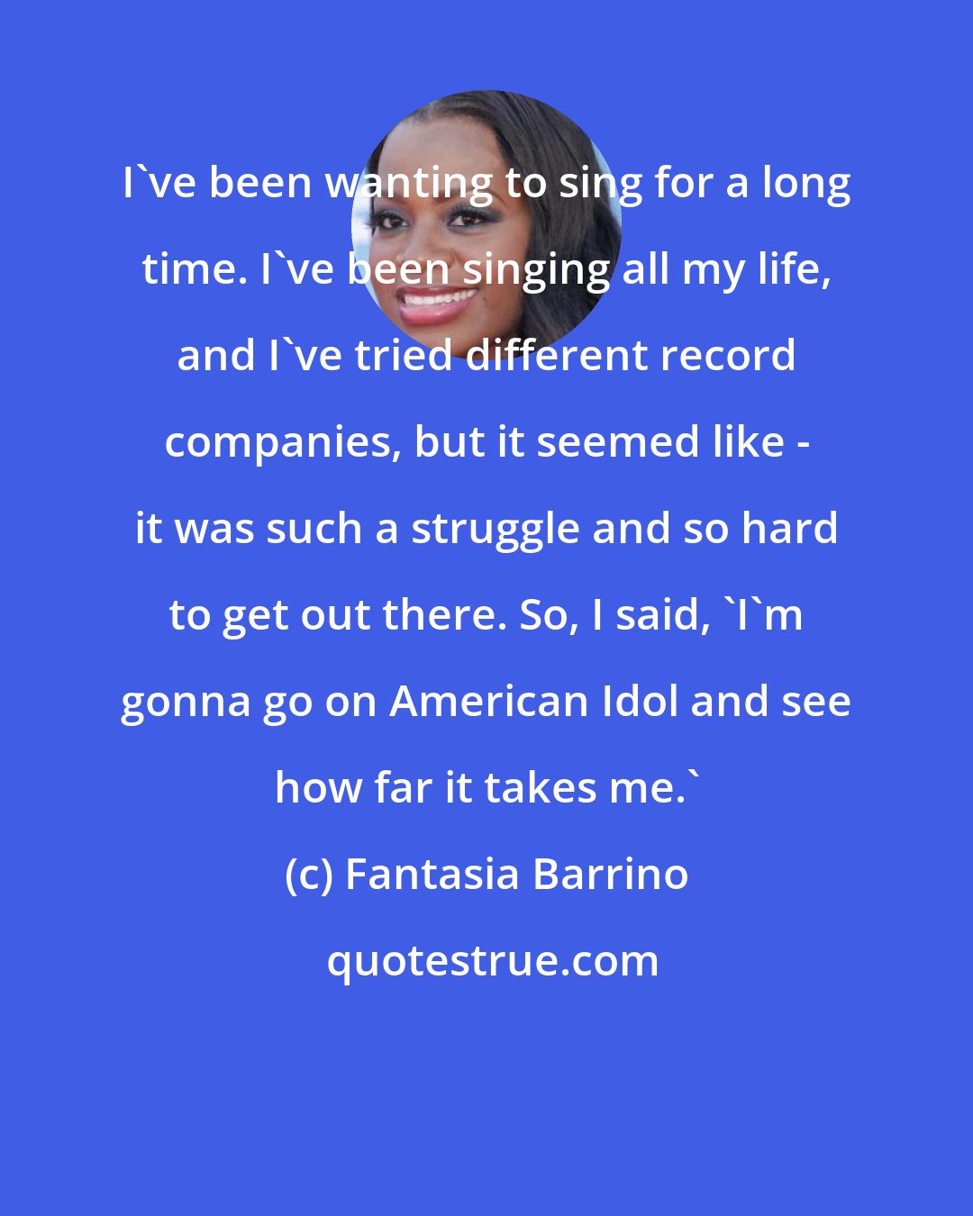 Fantasia Barrino: I've been wanting to sing for a long time. I've been singing all my life, and I've tried different record companies, but it seemed like - it was such a struggle and so hard to get out there. So, I said, 'I'm gonna go on American Idol and see how far it takes me.'