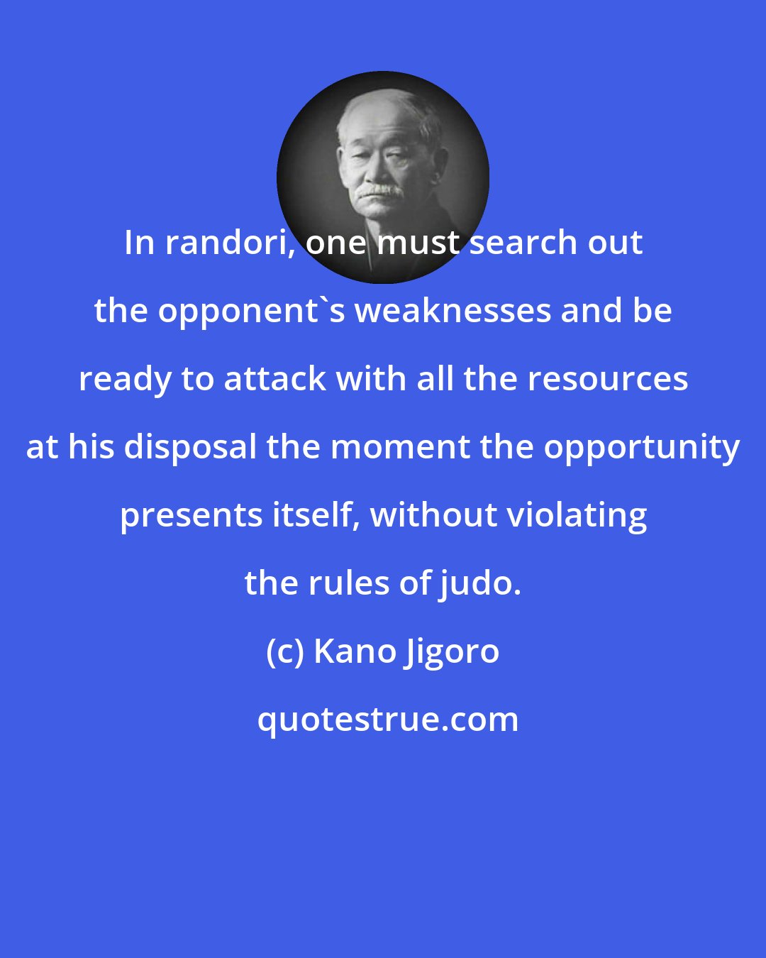 Kano Jigoro: In randori, one must search out the opponent's weaknesses and be ready to attack with all the resources at his disposal the moment the opportunity presents itself, without violating the rules of judo.
