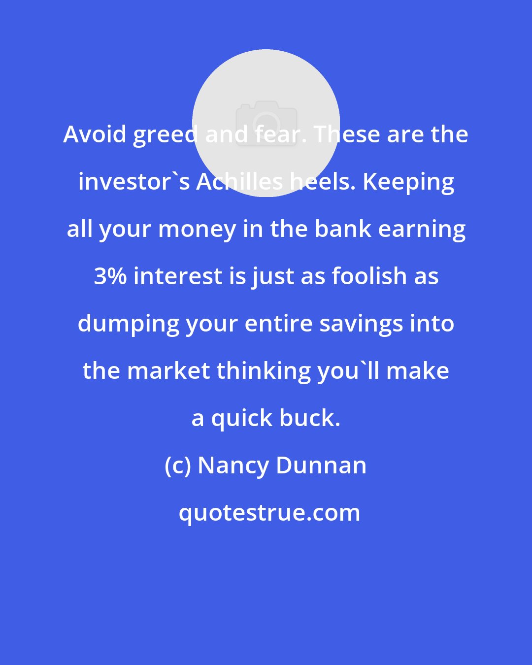 Nancy Dunnan: Avoid greed and fear. These are the investor's Achilles heels. Keeping all your money in the bank earning 3% interest is just as foolish as dumping your entire savings into the market thinking you'll make a quick buck.