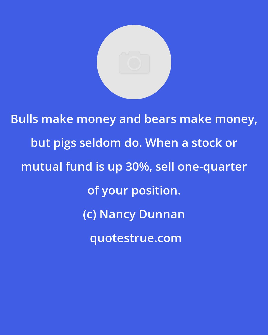 Nancy Dunnan: Bulls make money and bears make money, but pigs seldom do. When a stock or mutual fund is up 30%, sell one-quarter of your position.