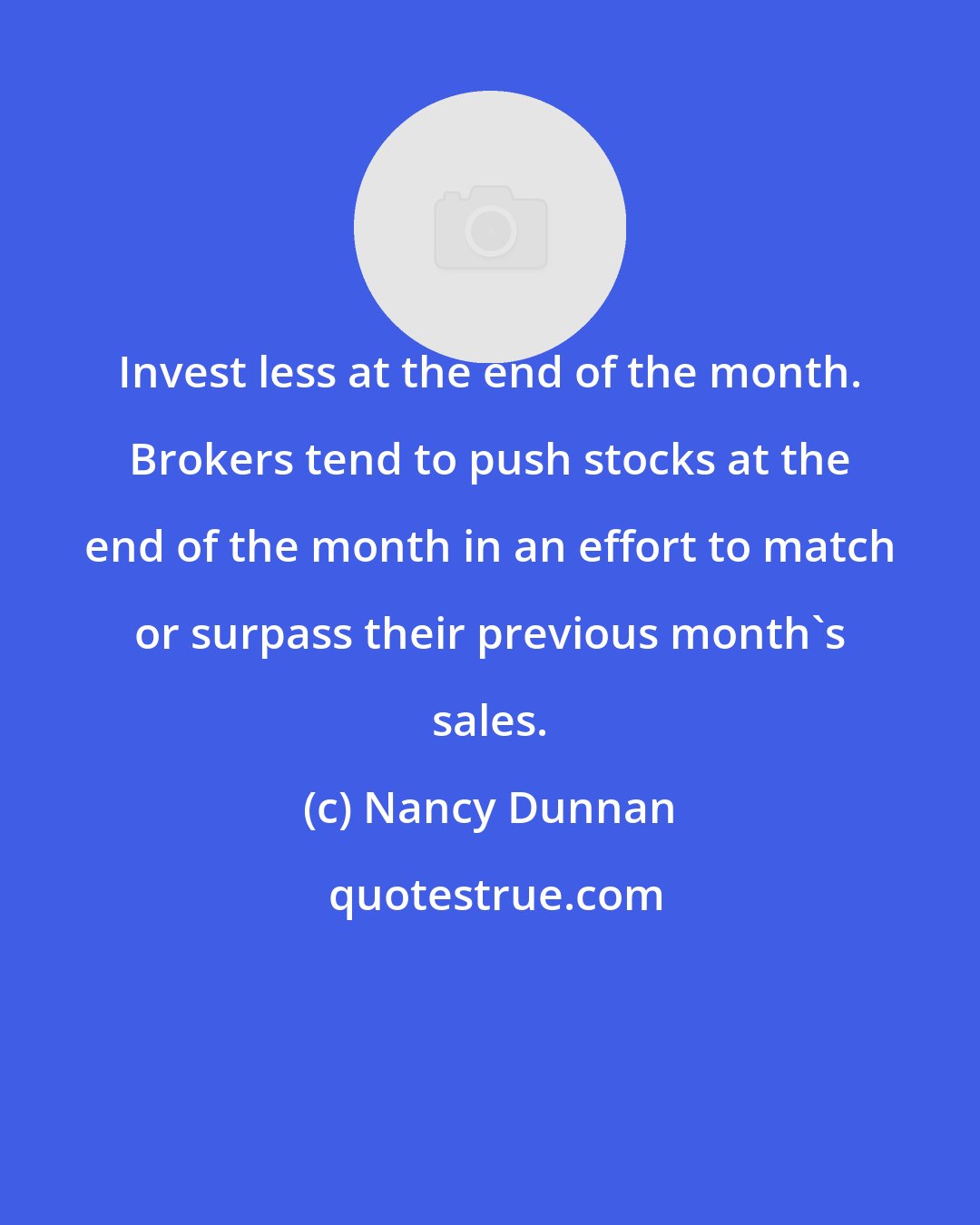 Nancy Dunnan: Invest less at the end of the month. Brokers tend to push stocks at the end of the month in an effort to match or surpass their previous month's sales.