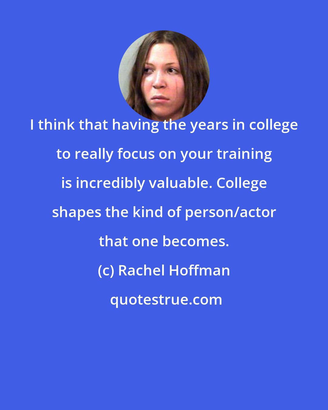 Rachel Hoffman: I think that having the years in college to really focus on your training is incredibly valuable. College shapes the kind of person/actor that one becomes.