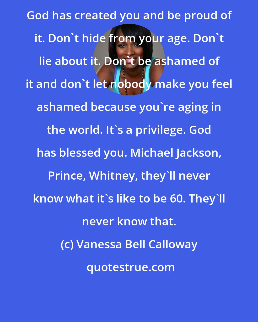 Vanessa Bell Calloway: God has created you and be proud of it. Don't hide from your age. Don't lie about it. Don't be ashamed of it and don't let nobody make you feel ashamed because you're aging in the world. It's a privilege. God has blessed you. Michael Jackson, Prince, Whitney, they'll never know what it's like to be 60. They'll never know that.