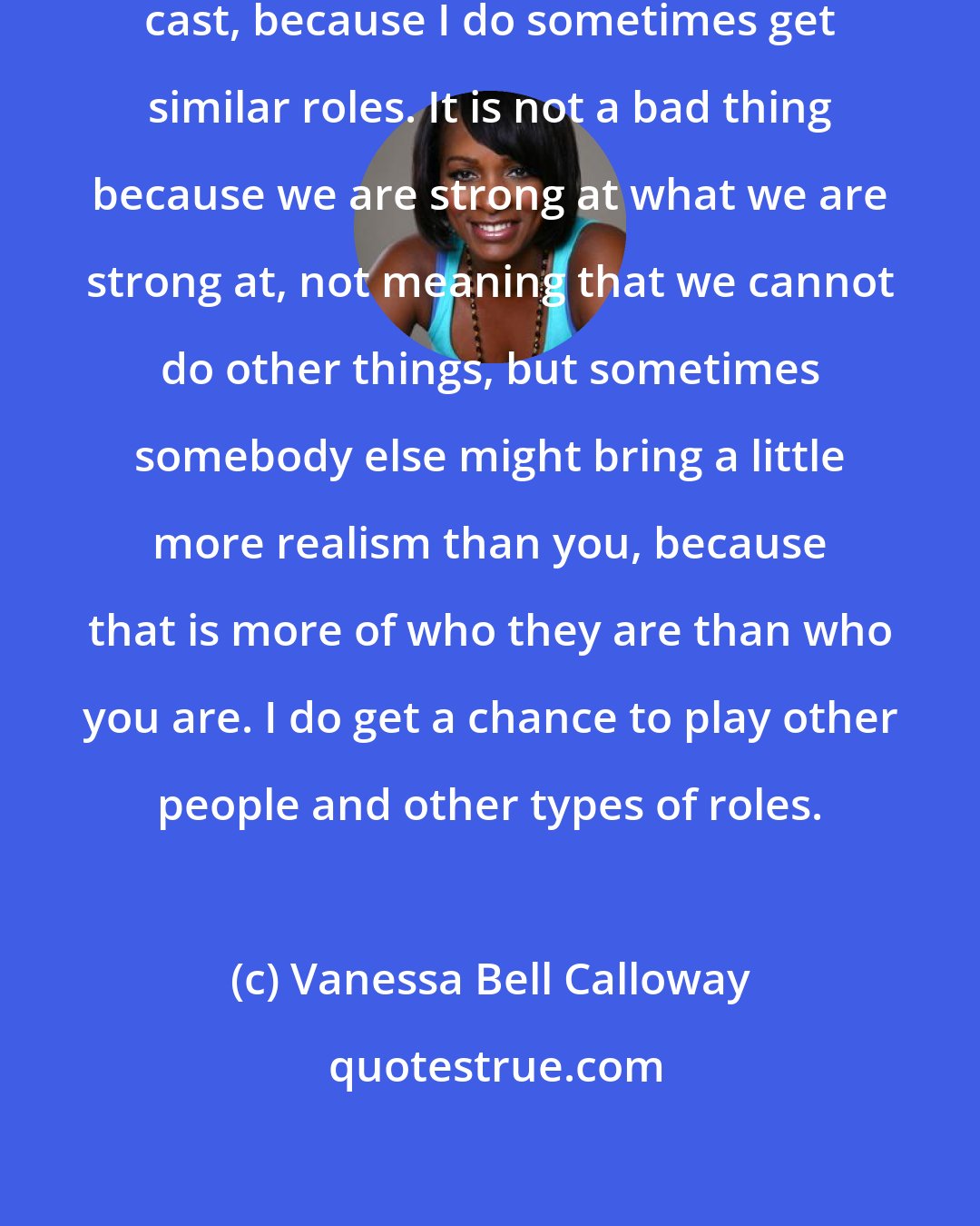 Vanessa Bell Calloway: I don't think I avoided being type cast, because I do sometimes get similar roles. It is not a bad thing because we are strong at what we are strong at, not meaning that we cannot do other things, but sometimes somebody else might bring a little more realism than you, because that is more of who they are than who you are. I do get a chance to play other people and other types of roles.