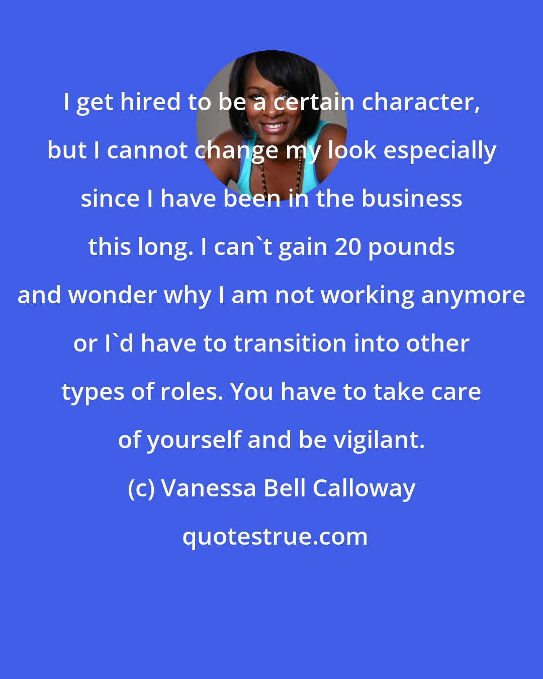 Vanessa Bell Calloway: I get hired to be a certain character, but I cannot change my look especially since I have been in the business this long. I can't gain 20 pounds and wonder why I am not working anymore or I'd have to transition into other types of roles. You have to take care of yourself and be vigilant.
