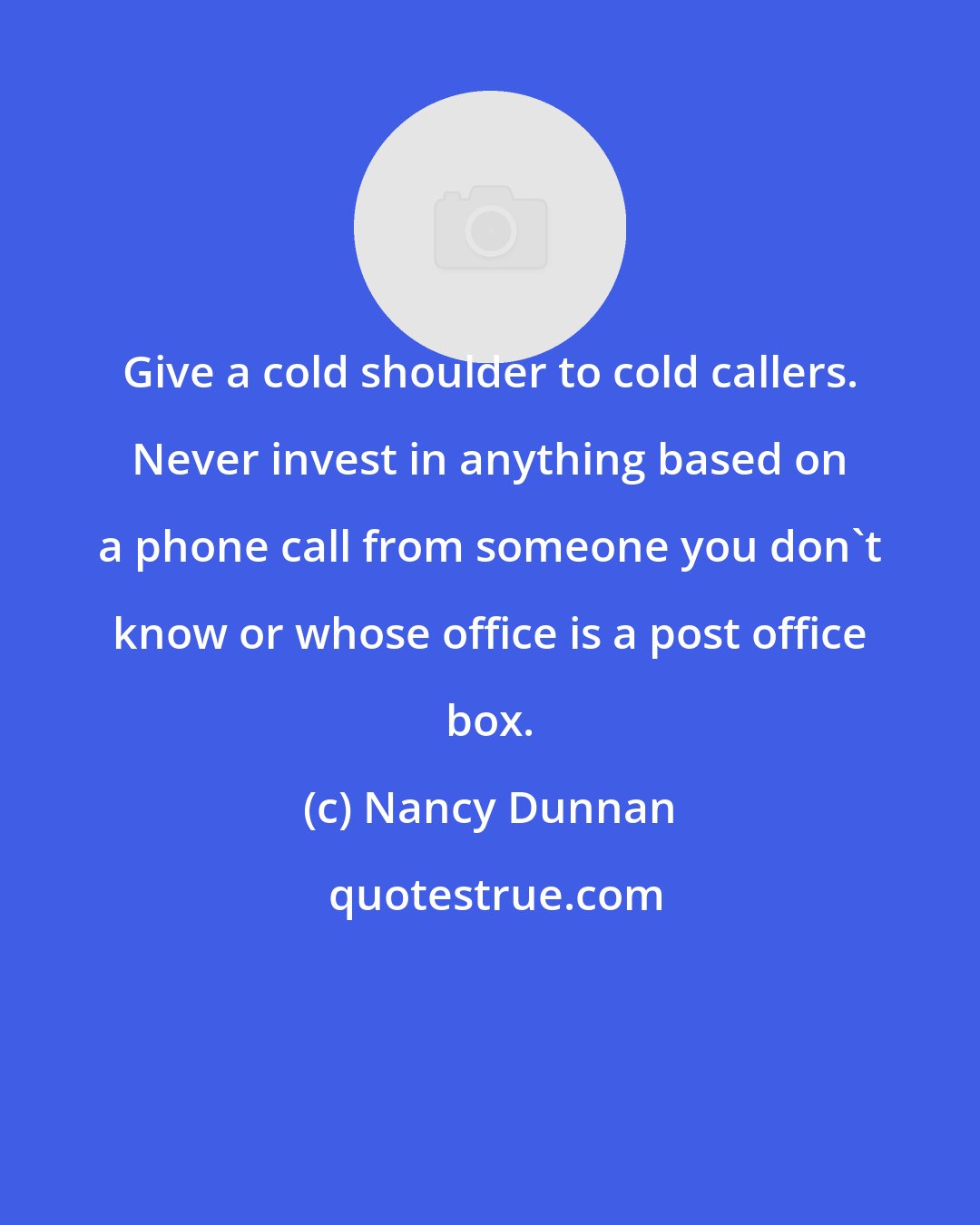 Nancy Dunnan: Give a cold shoulder to cold callers. Never invest in anything based on a phone call from someone you don't know or whose office is a post office box.