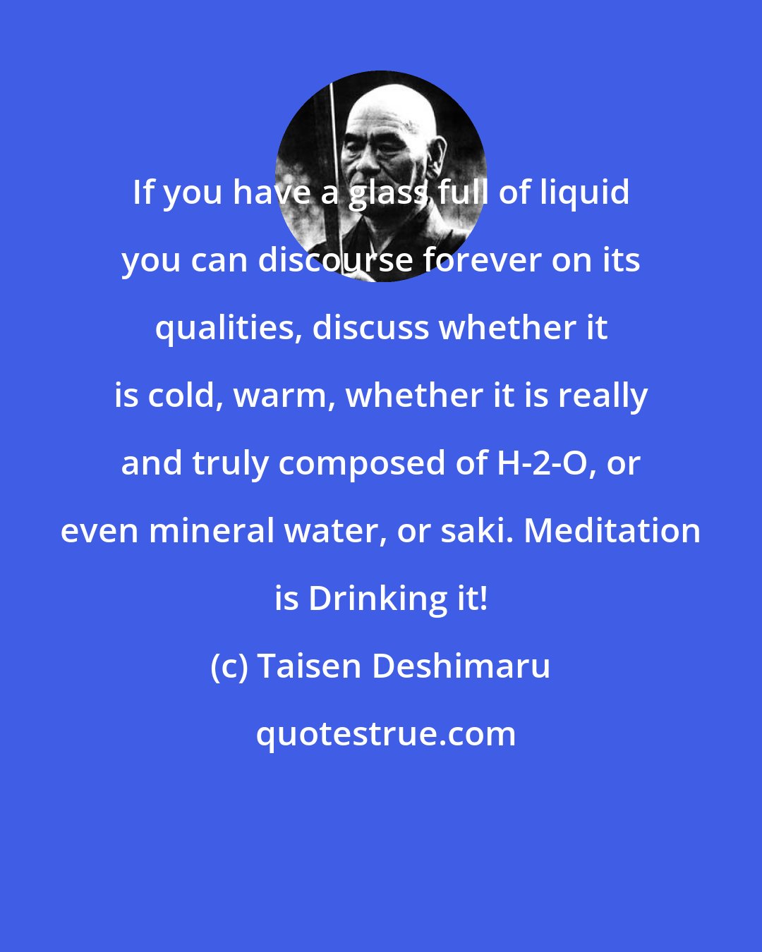 Taisen Deshimaru: If you have a glass full of liquid you can discourse forever on its qualities, discuss whether it is cold, warm, whether it is really and truly composed of H-2-O, or even mineral water, or saki. Meditation is Drinking it!