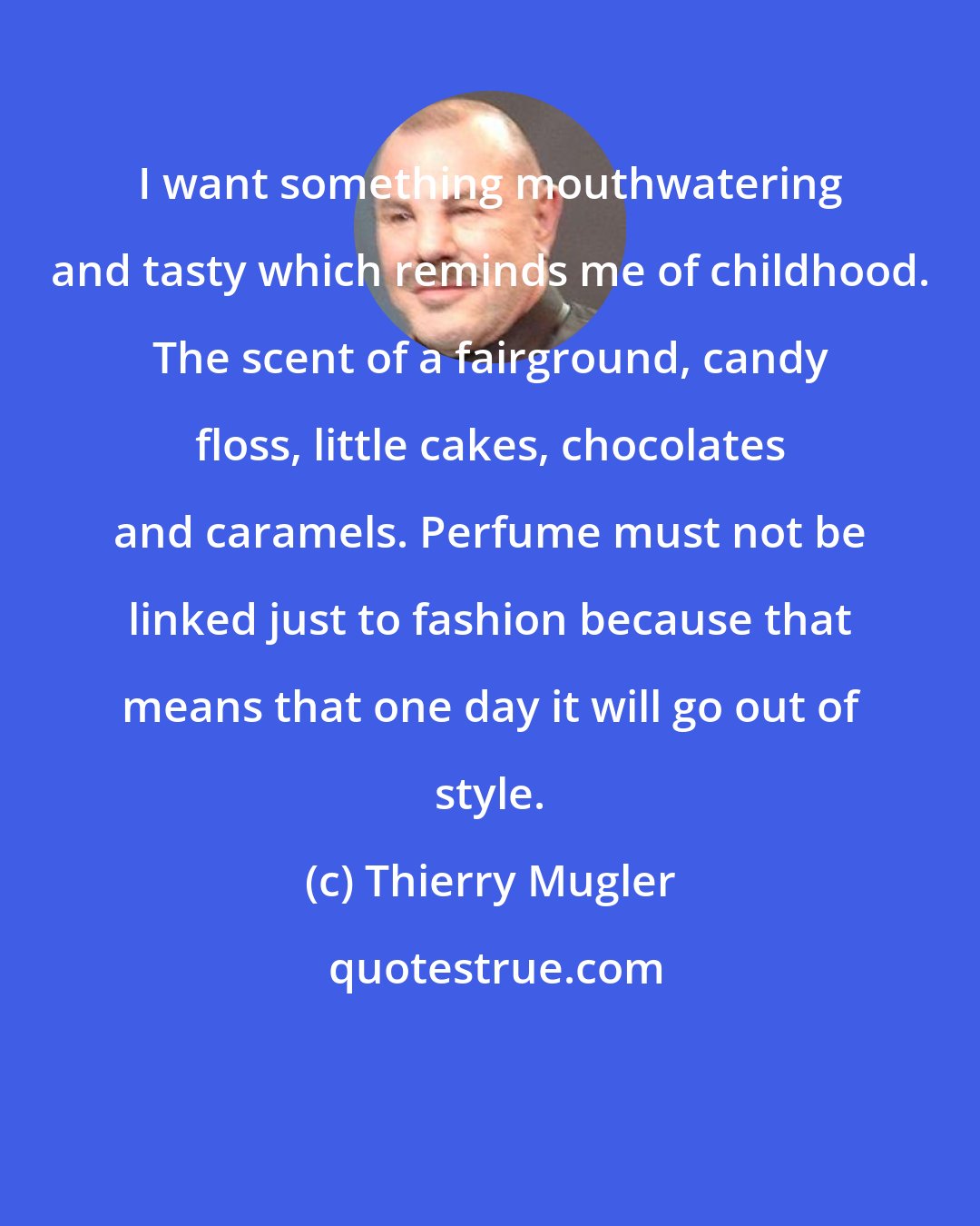 Thierry Mugler: I want something mouthwatering and tasty which reminds me of childhood. The scent of a fairground, candy floss, little cakes, chocolates and caramels. Perfume must not be linked just to fashion because that means that one day it will go out of style.