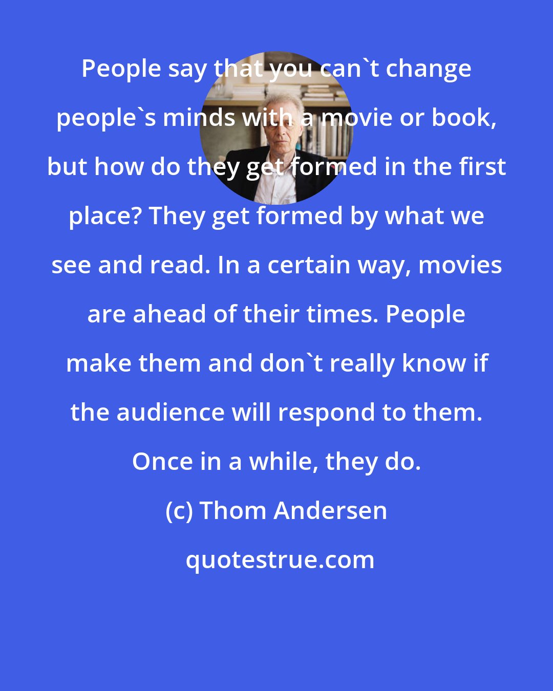 Thom Andersen: People say that you can't change people's minds with a movie or book, but how do they get formed in the first place? They get formed by what we see and read. In a certain way, movies are ahead of their times. People make them and don't really know if the audience will respond to them. Once in a while, they do.