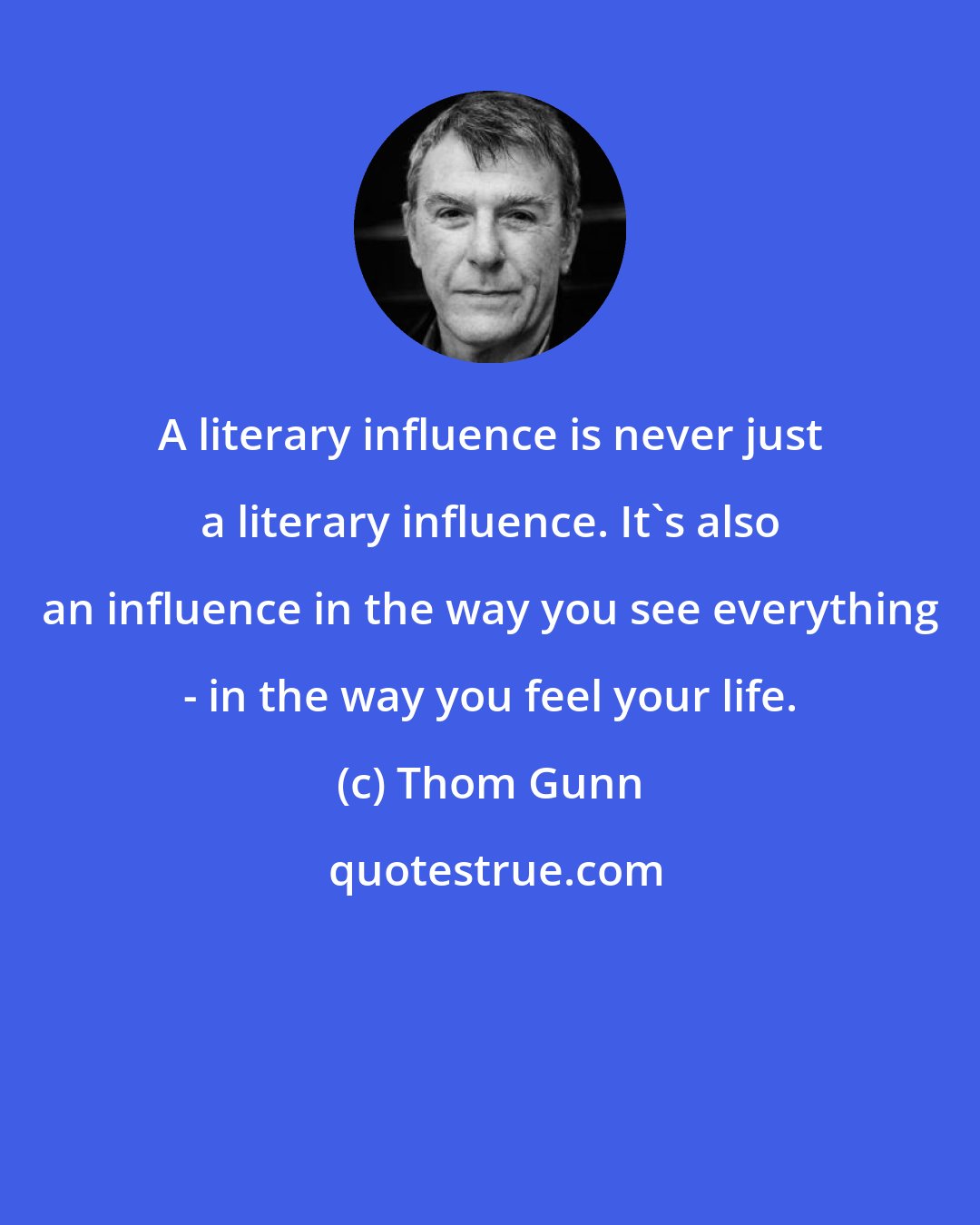 Thom Gunn: A literary influence is never just a literary influence. It's also an influence in the way you see everything - in the way you feel your life.