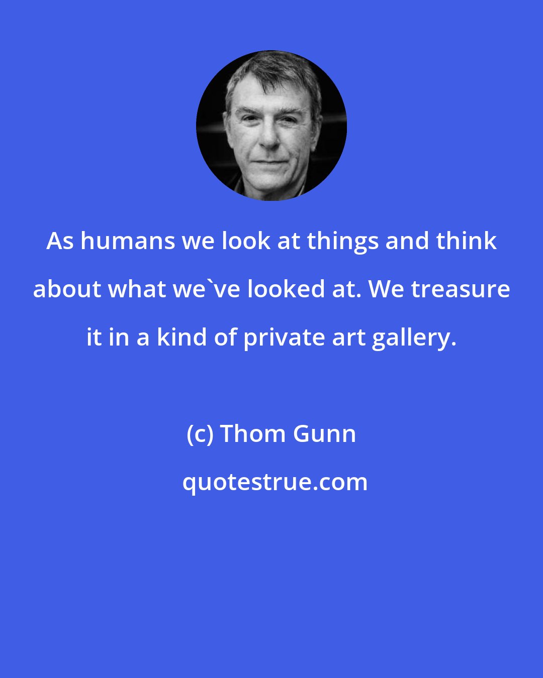 Thom Gunn: As humans we look at things and think about what we've looked at. We treasure it in a kind of private art gallery.