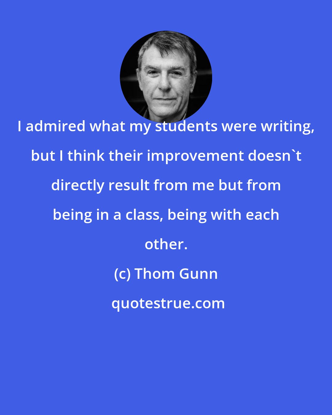 Thom Gunn: I admired what my students were writing, but I think their improvement doesn't directly result from me but from being in a class, being with each other.