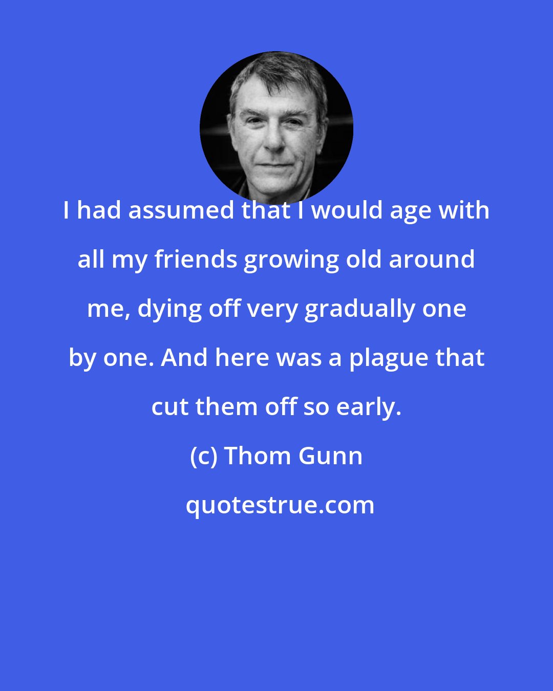 Thom Gunn: I had assumed that I would age with all my friends growing old around me, dying off very gradually one by one. And here was a plague that cut them off so early.