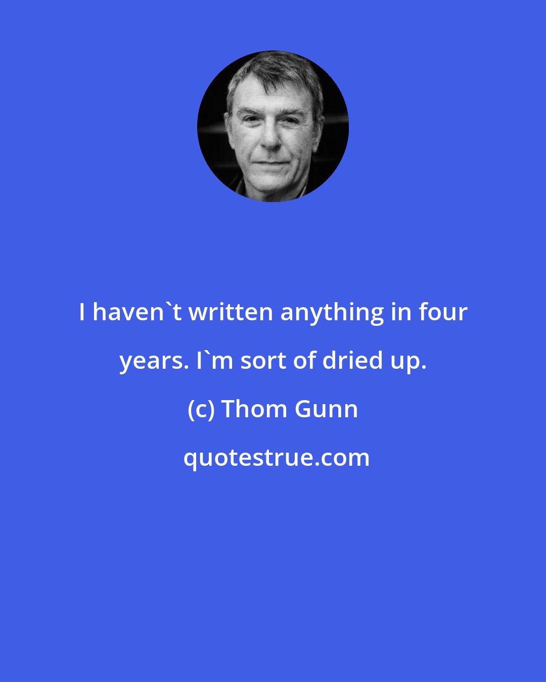 Thom Gunn: I haven't written anything in four years. I'm sort of dried up.