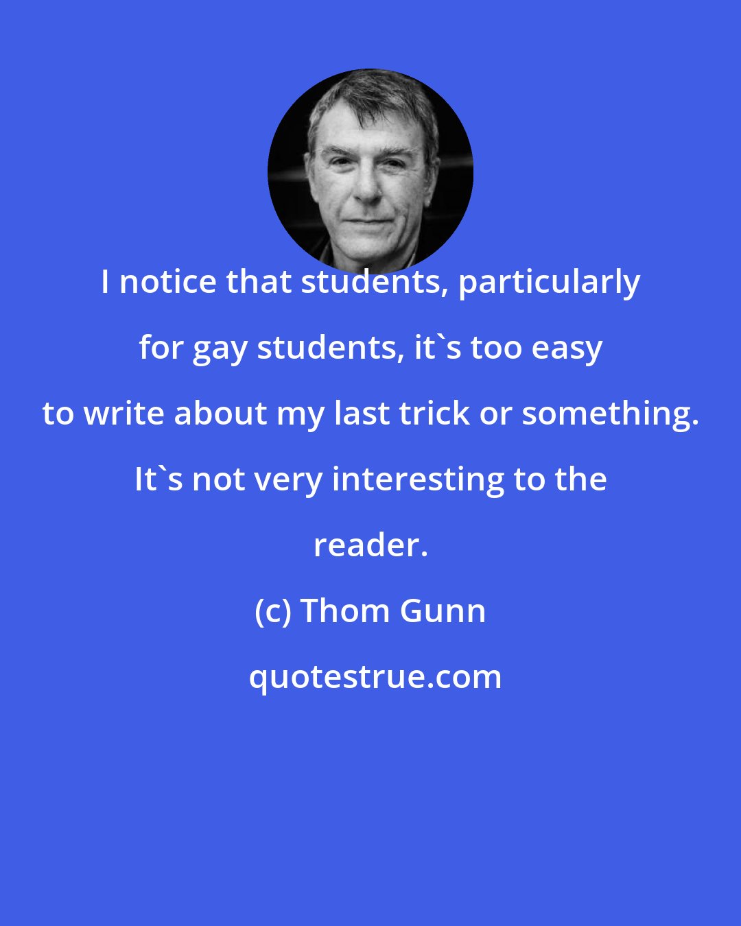 Thom Gunn: I notice that students, particularly for gay students, it's too easy to write about my last trick or something. It's not very interesting to the reader.
