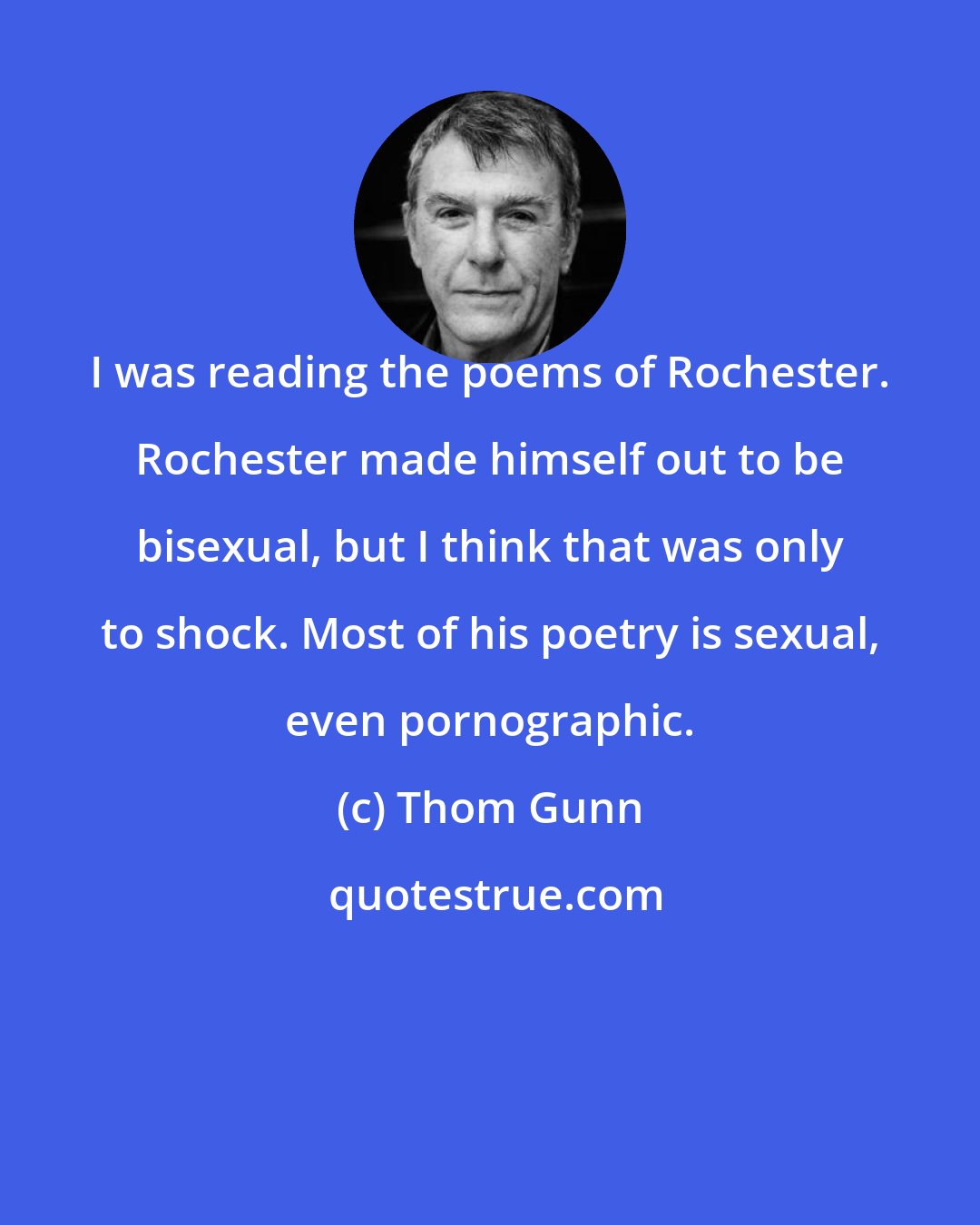 Thom Gunn: I was reading the poems of Rochester. Rochester made himself out to be bisexual, but I think that was only to shock. Most of his poetry is sexual, even pornographic.