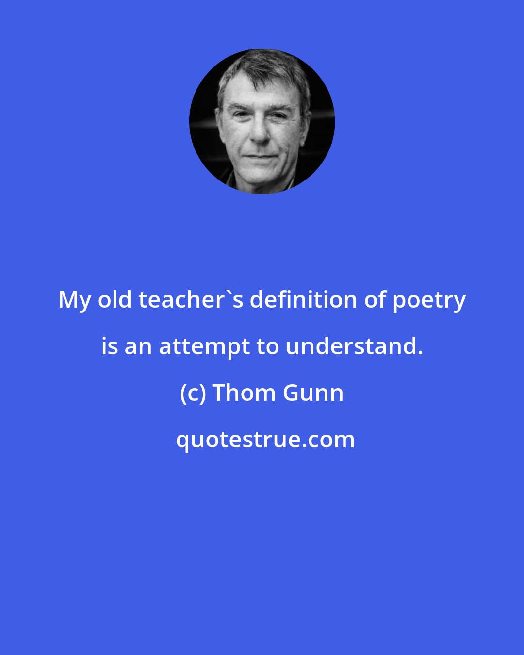 Thom Gunn: My old teacher's definition of poetry is an attempt to understand.