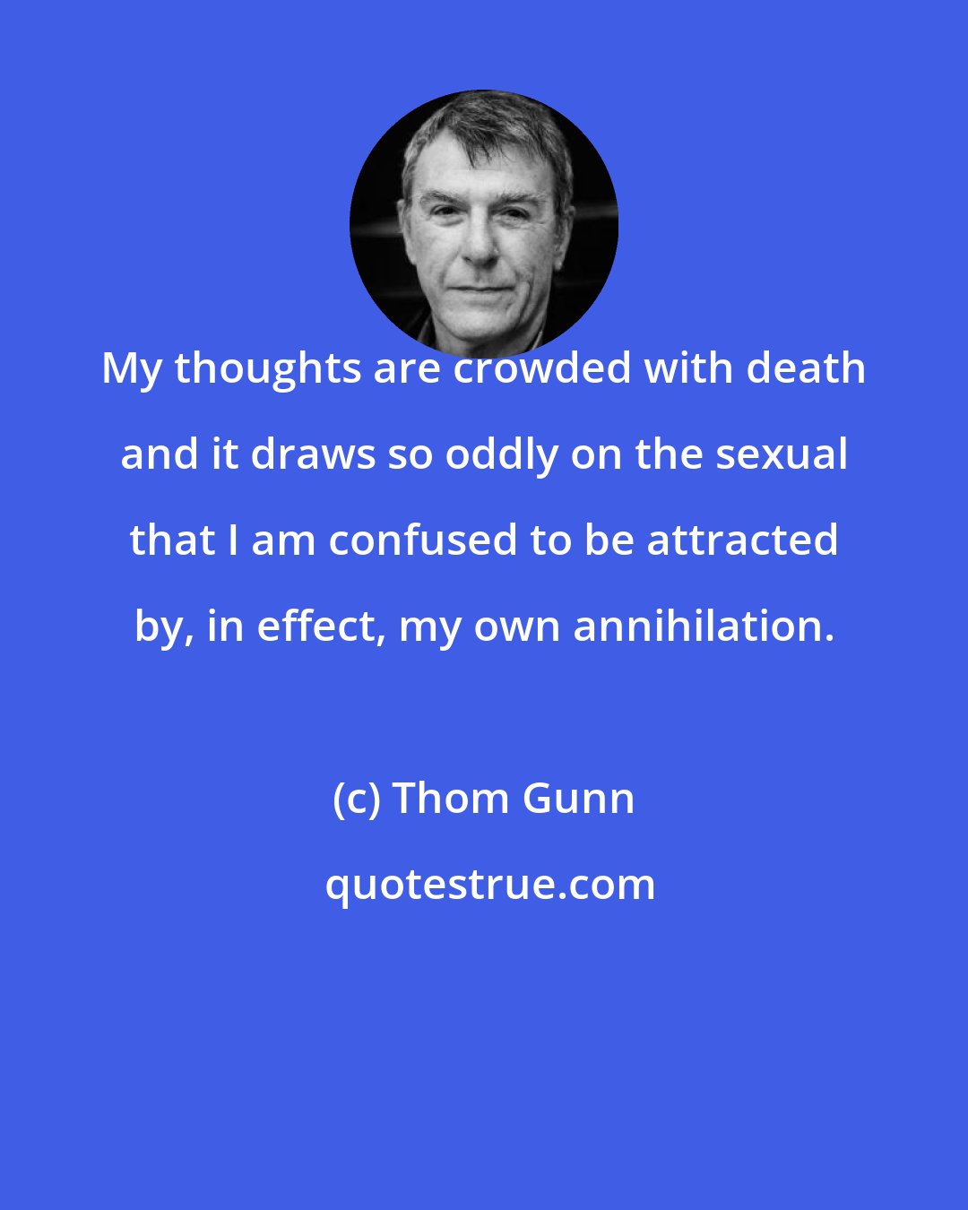 Thom Gunn: My thoughts are crowded with death and it draws so oddly on the sexual that I am confused to be attracted by, in effect, my own annihilation.