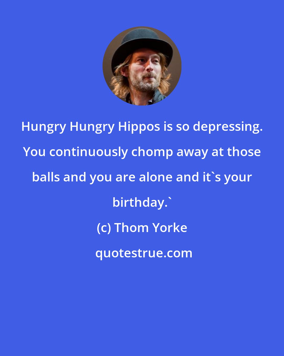 Thom Yorke: Hungry Hungry Hippos is so depressing. You continuously chomp away at those balls and you are alone and it's your birthday.'