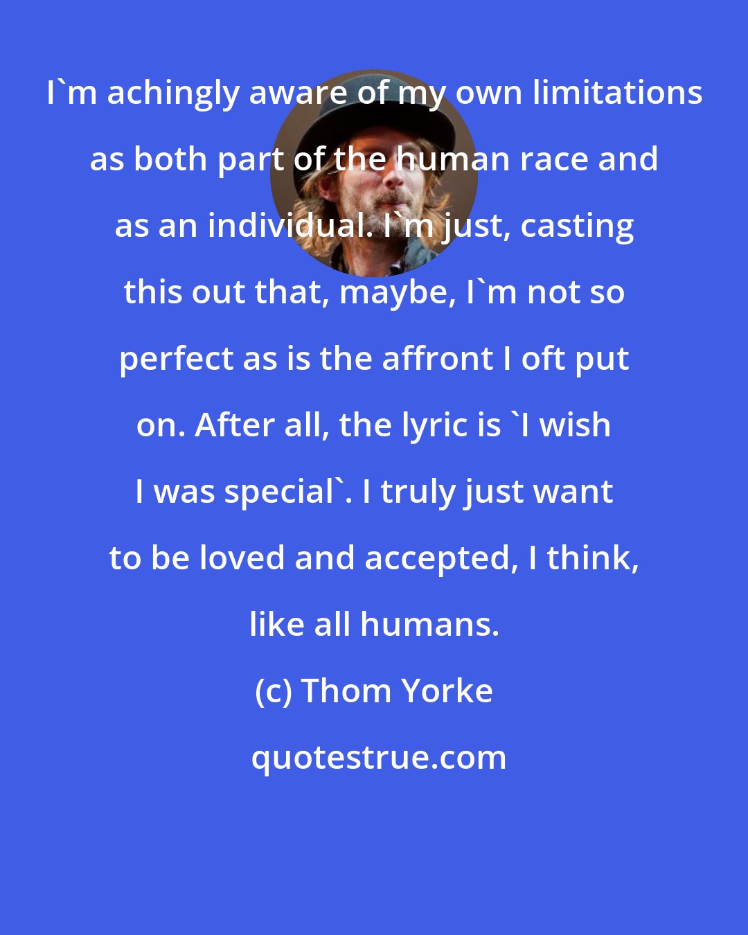 Thom Yorke: I'm achingly aware of my own limitations as both part of the human race and as an individual. I'm just, casting this out that, maybe, I'm not so perfect as is the affront I oft put on. After all, the lyric is 'I wish I was special'. I truly just want to be loved and accepted, I think, like all humans.