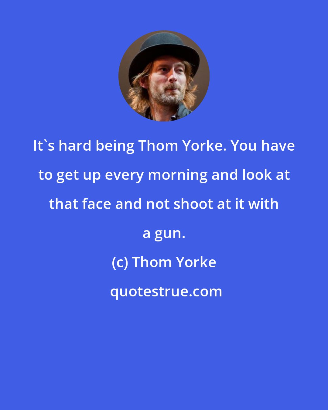 Thom Yorke: It's hard being Thom Yorke. You have to get up every morning and look at that face and not shoot at it with a gun.
