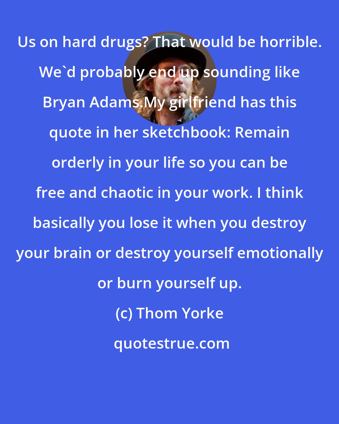 Thom Yorke: Us on hard drugs? That would be horrible. We'd probably end up sounding like Bryan Adams.My girlfriend has this quote in her sketchbook: Remain orderly in your life so you can be free and chaotic in your work. I think basically you lose it when you destroy your brain or destroy yourself emotionally or burn yourself up.