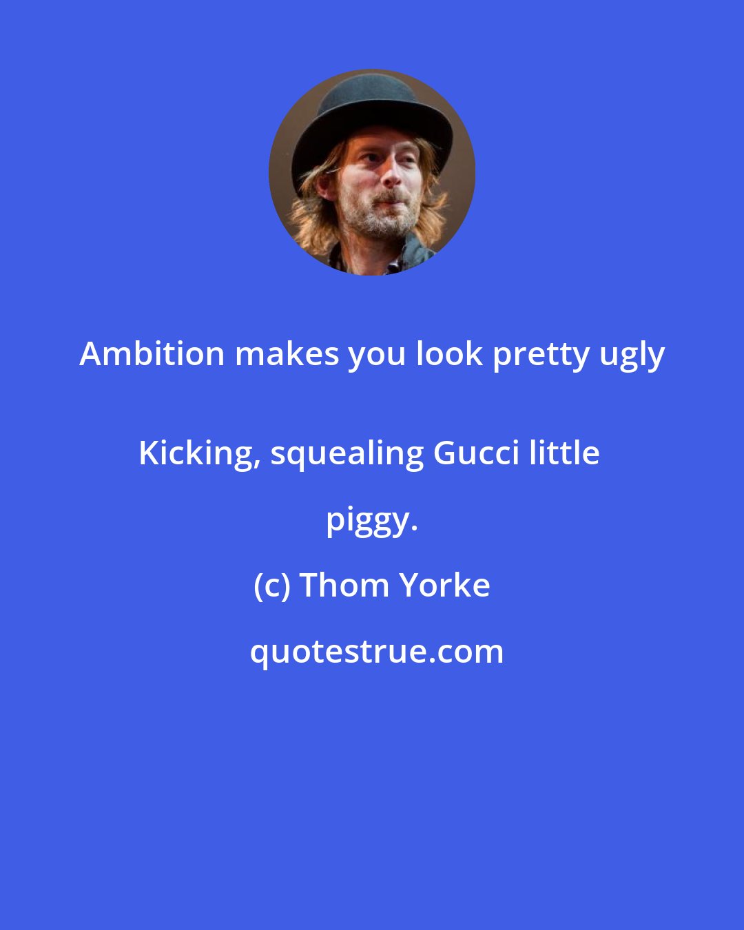 Thom Yorke: Ambition makes you look pretty ugly 
Kicking, squealing Gucci little piggy.