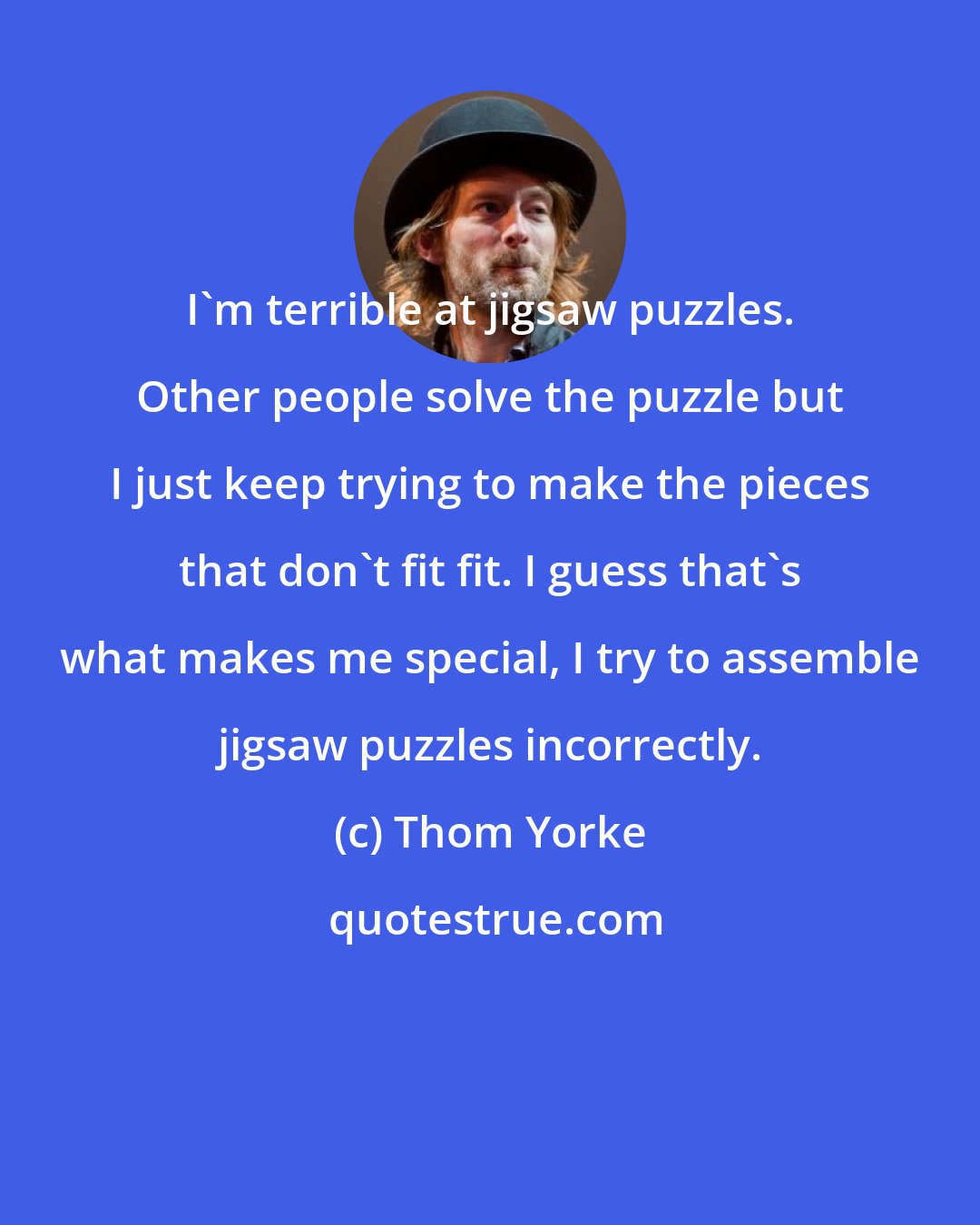 Thom Yorke: I'm terrible at jigsaw puzzles. Other people solve the puzzle but I just keep trying to make the pieces that don't fit fit. I guess that's what makes me special, I try to assemble jigsaw puzzles incorrectly.