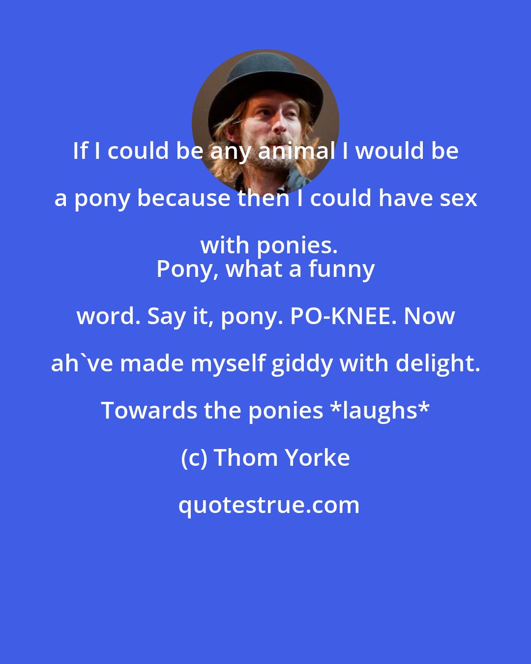 Thom Yorke: If I could be any animal I would be a pony because then I could have sex with ponies.
 Pony, what a funny word. Say it, pony. PO-KNEE. Now ah've made myself giddy with delight. Towards the ponies *laughs*