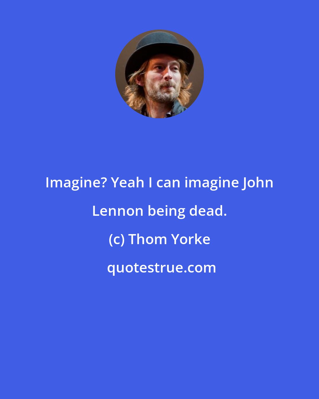 Thom Yorke: Imagine? Yeah I can imagine John Lennon being dead.