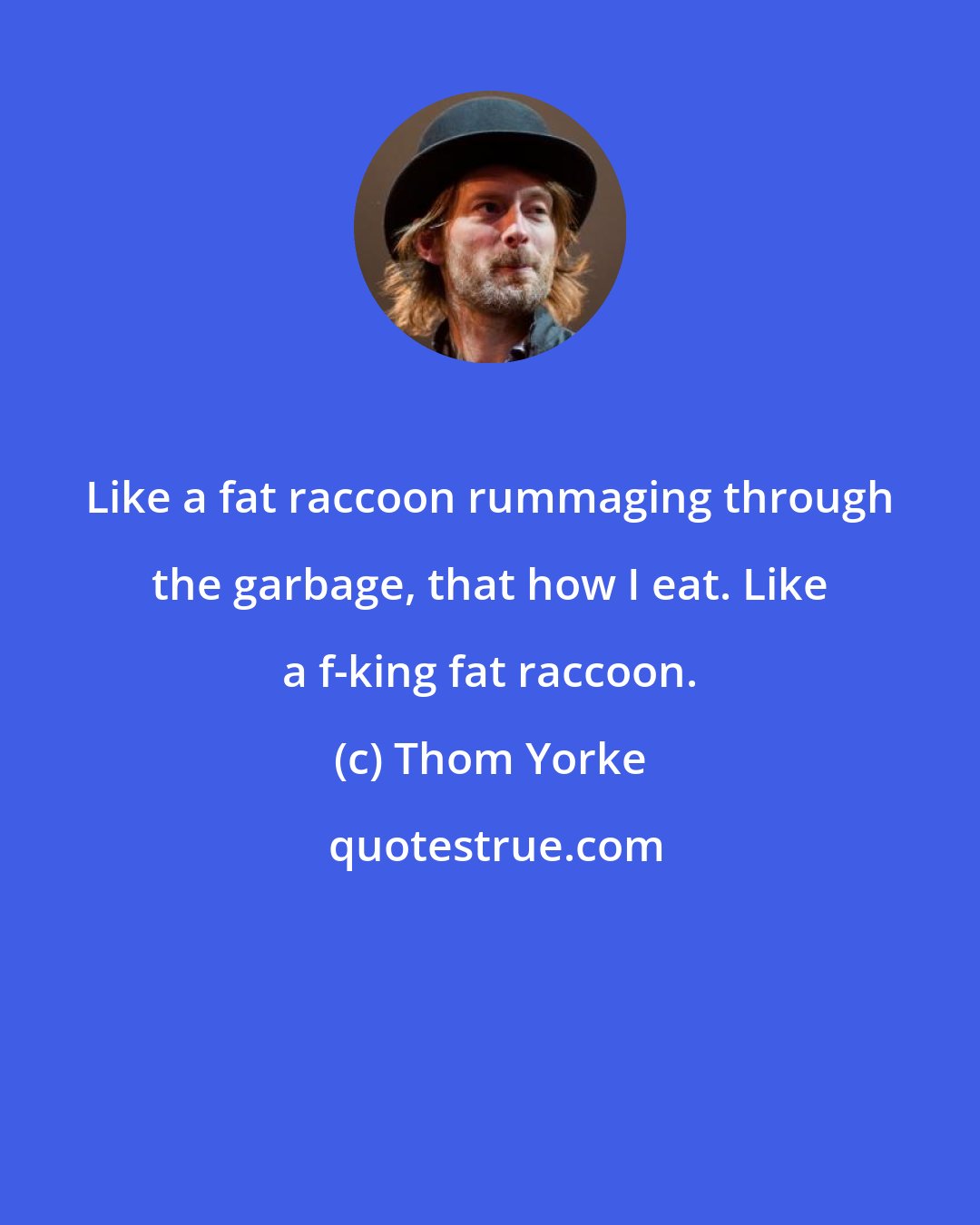 Thom Yorke: Like a fat raccoon rummaging through the garbage, that how I eat. Like a f-king fat raccoon.