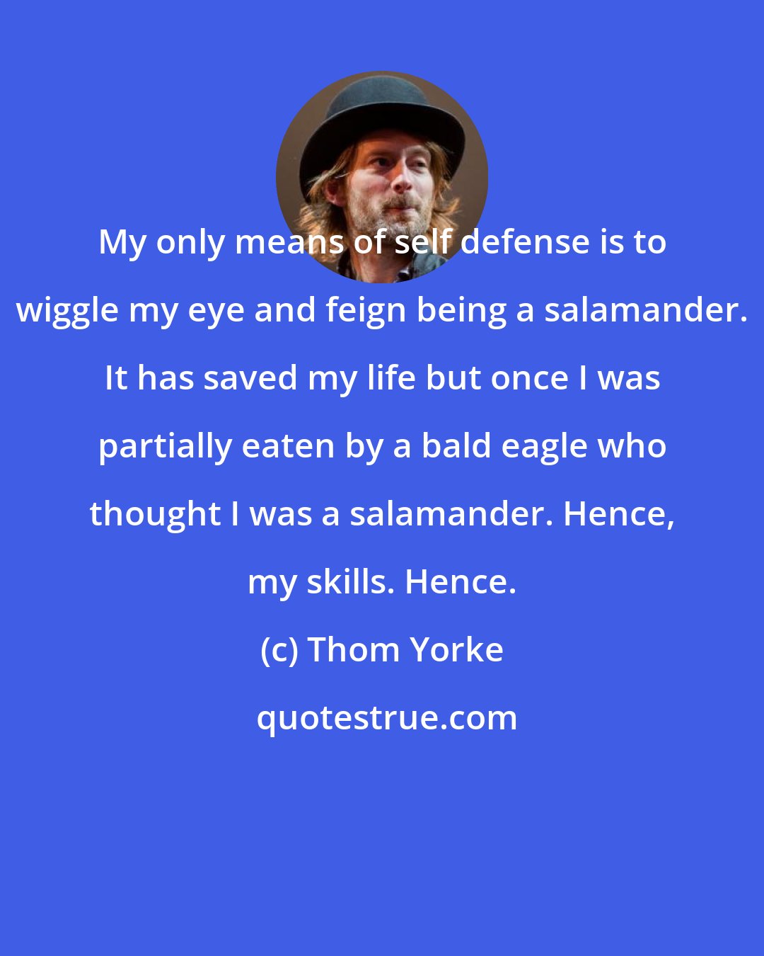 Thom Yorke: My only means of self defense is to wiggle my eye and feign being a salamander. It has saved my life but once I was partially eaten by a bald eagle who thought I was a salamander. Hence, my skills. Hence.