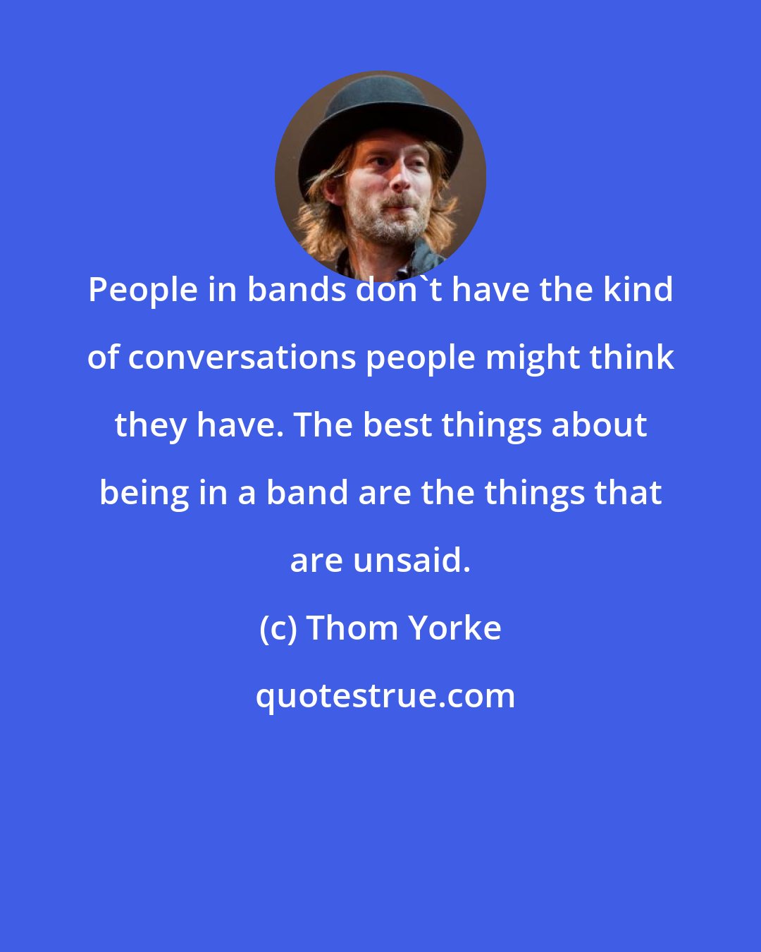 Thom Yorke: People in bands don't have the kind of conversations people might think they have. The best things about being in a band are the things that are unsaid.