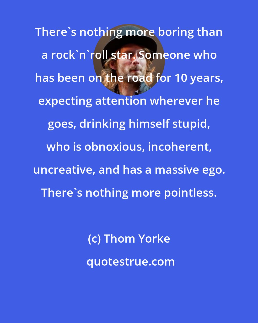 Thom Yorke: There's nothing more boring than a rock'n'roll star. Someone who has been on the road for 10 years, expecting attention wherever he goes, drinking himself stupid, who is obnoxious, incoherent, uncreative, and has a massive ego. There's nothing more pointless.