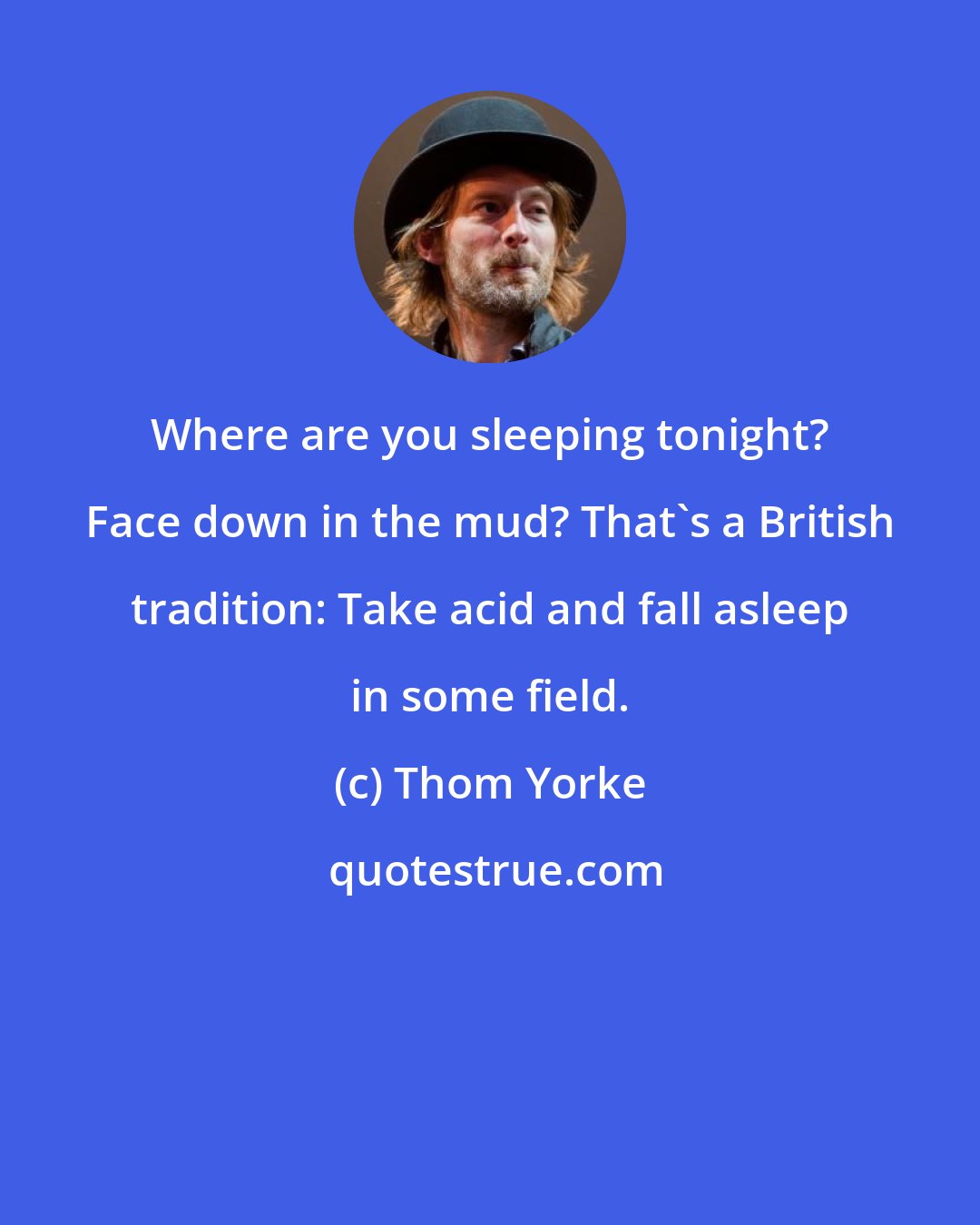 Thom Yorke: Where are you sleeping tonight? Face down in the mud? That's a British tradition: Take acid and fall asleep in some field.