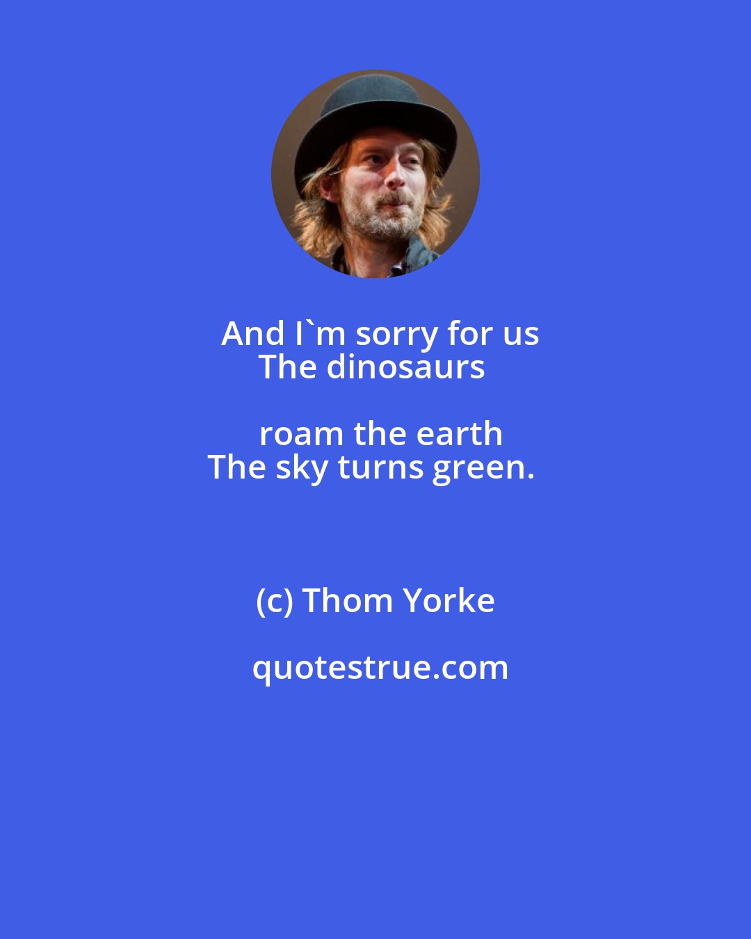 Thom Yorke: And I'm sorry for us
The dinosaurs roam the earth
The sky turns green.