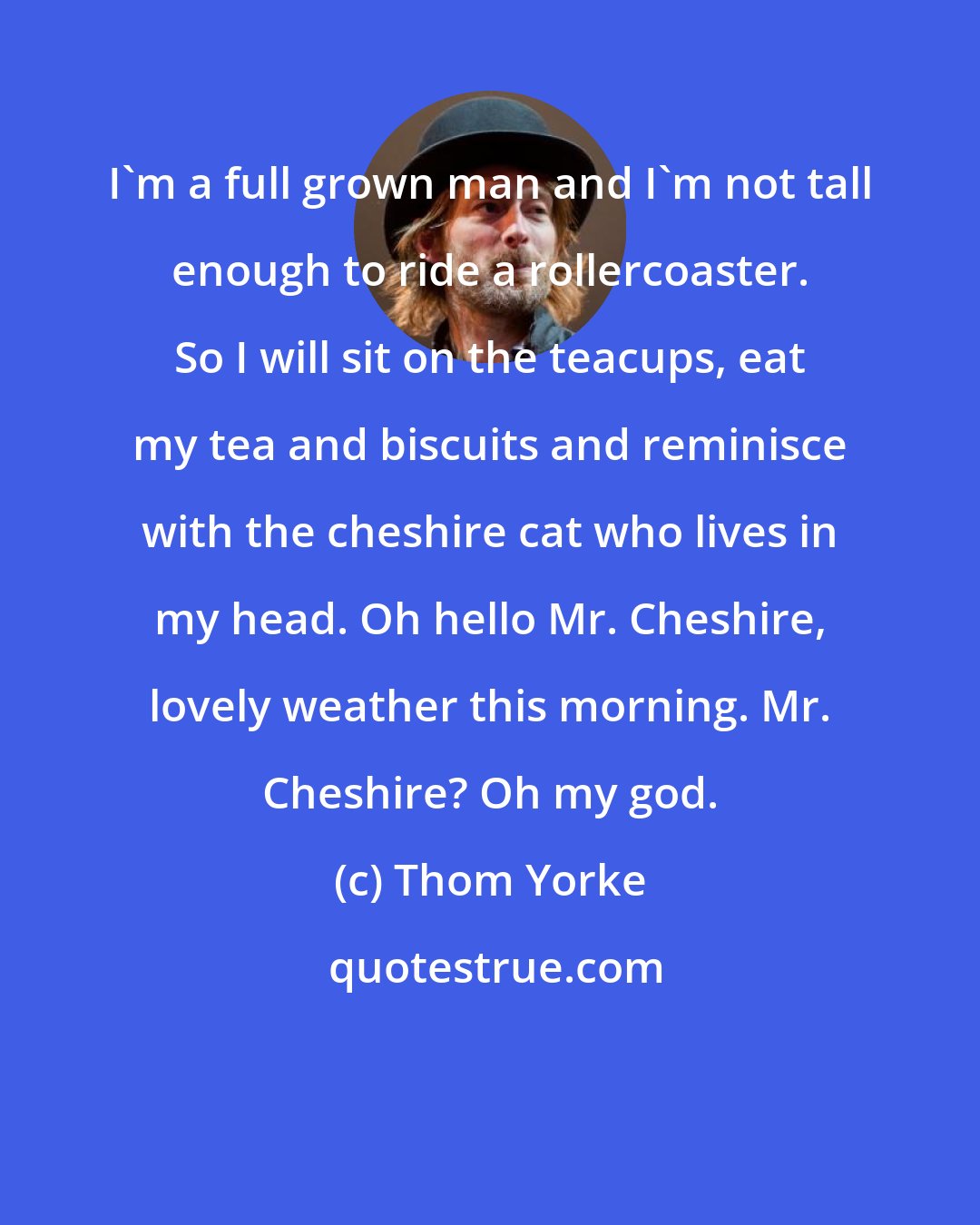 Thom Yorke: I'm a full grown man and I'm not tall enough to ride a rollercoaster. So I will sit on the teacups, eat my tea and biscuits and reminisce with the cheshire cat who lives in my head. Oh hello Mr. Cheshire, lovely weather this morning. Mr. Cheshire? Oh my god.