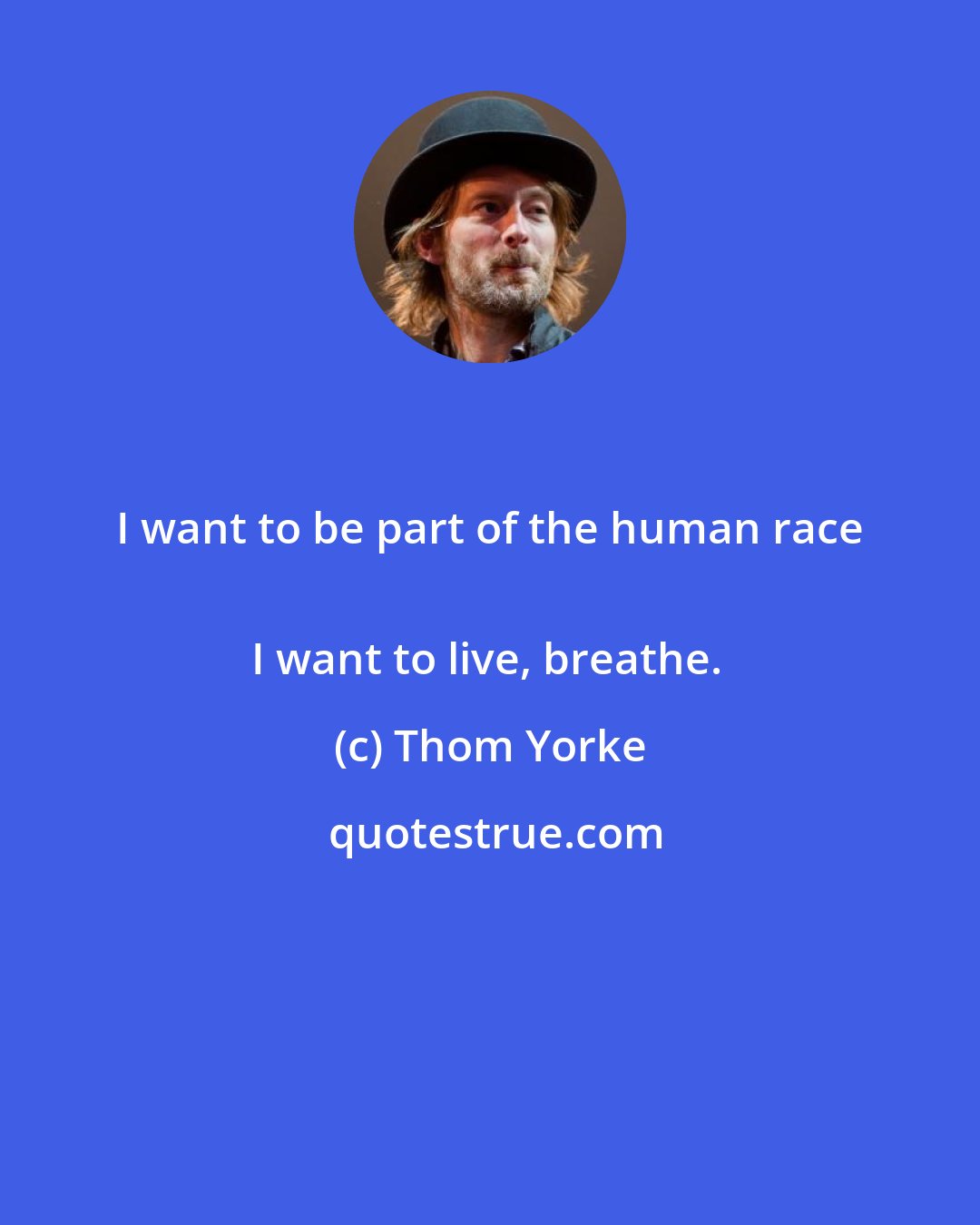 Thom Yorke: I want to be part of the human race 
I want to live, breathe.