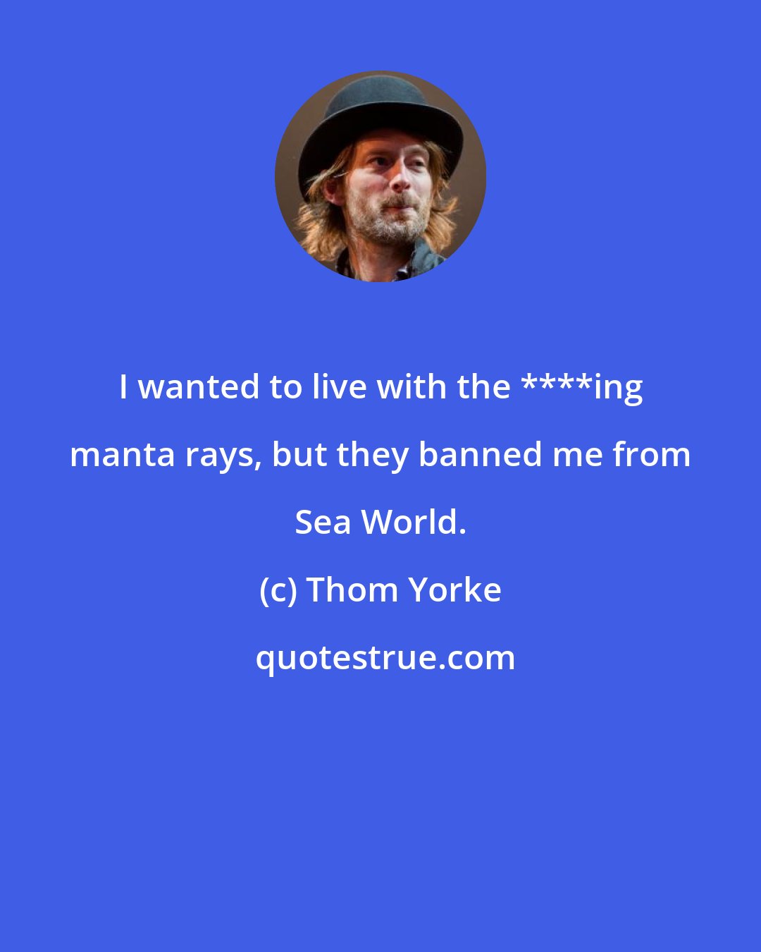 Thom Yorke: I wanted to live with the ****ing manta rays, but they banned me from Sea World.