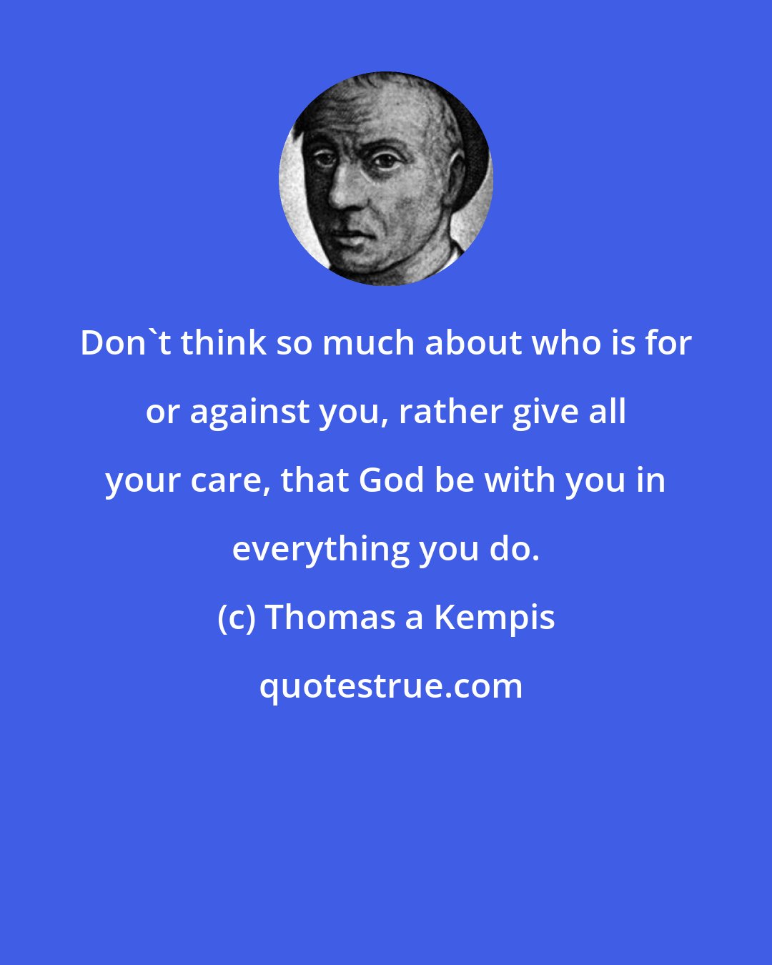 Thomas a Kempis: Don't think so much about who is for or against you, rather give all your care, that God be with you in everything you do.