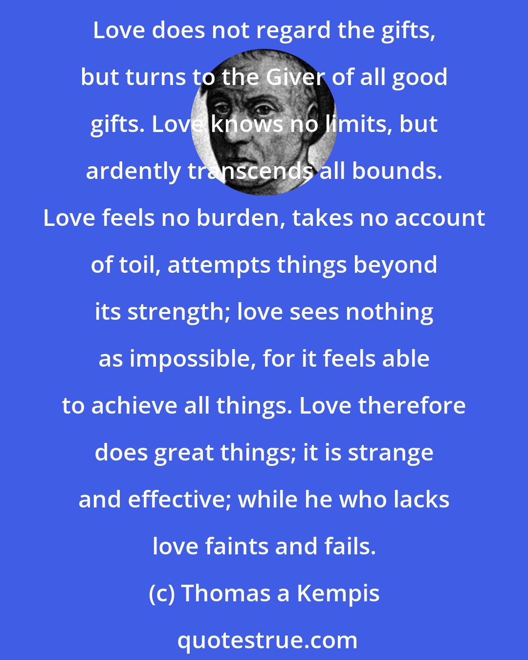 Thomas a Kempis: Love flies, runs, leaps for joy; it is free and unrestrained. Love gives all for all, resting in One who is highest above all things, from whom every good flows and proceeds. Love does not regard the gifts, but turns to the Giver of all good gifts. Love knows no limits, but ardently transcends all bounds. Love feels no burden, takes no account of toil, attempts things beyond its strength; love sees nothing as impossible, for it feels able to achieve all things. Love therefore does great things; it is strange and effective; while he who lacks love faints and fails.