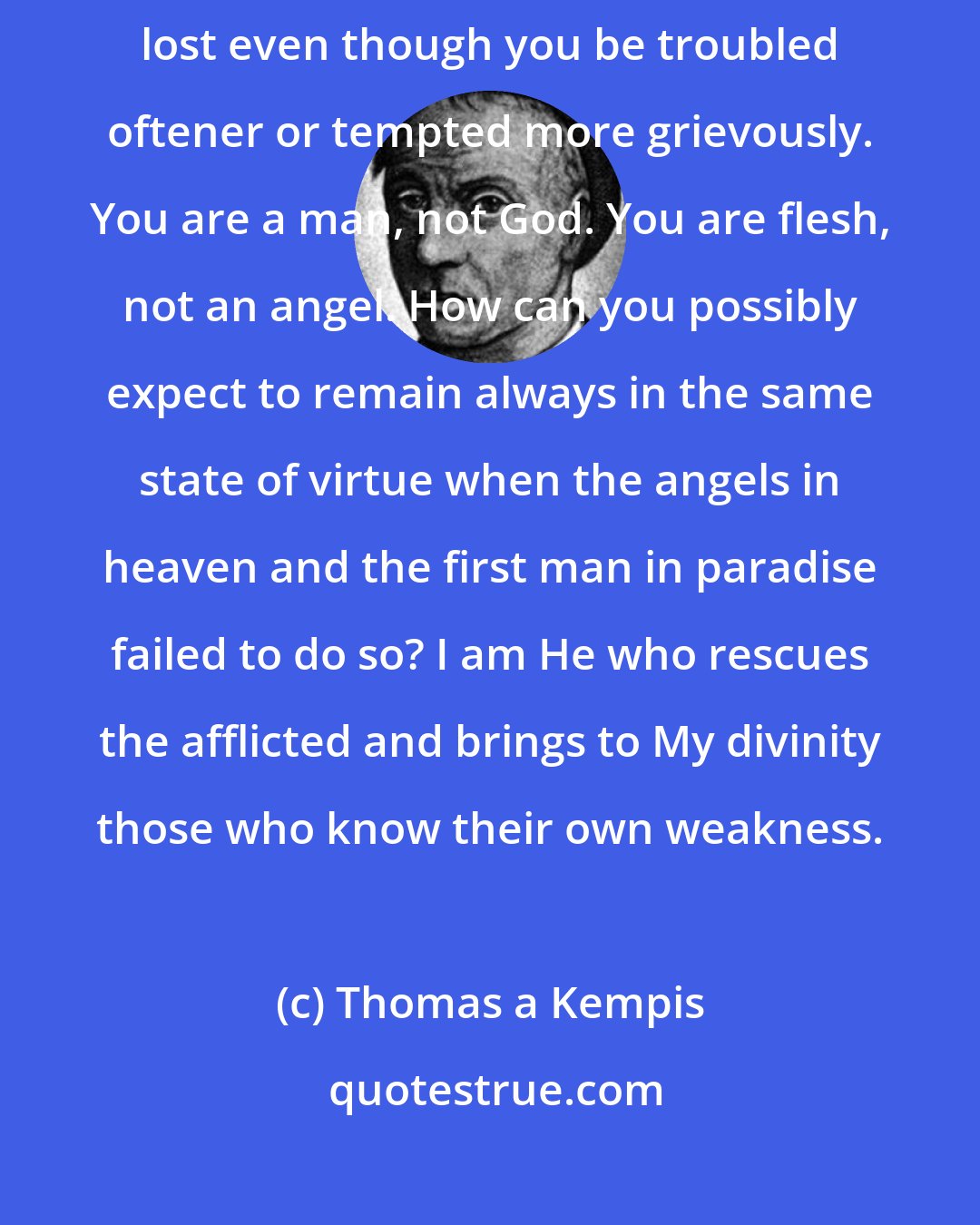 Thomas a Kempis: Remain tranquil and prepare to bear still greater trials. All is not lost even though you be troubled oftener or tempted more grievously. You are a man, not God. You are flesh, not an angel. How can you possibly expect to remain always in the same state of virtue when the angels in heaven and the first man in paradise failed to do so? I am He who rescues the afflicted and brings to My divinity those who know their own weakness.