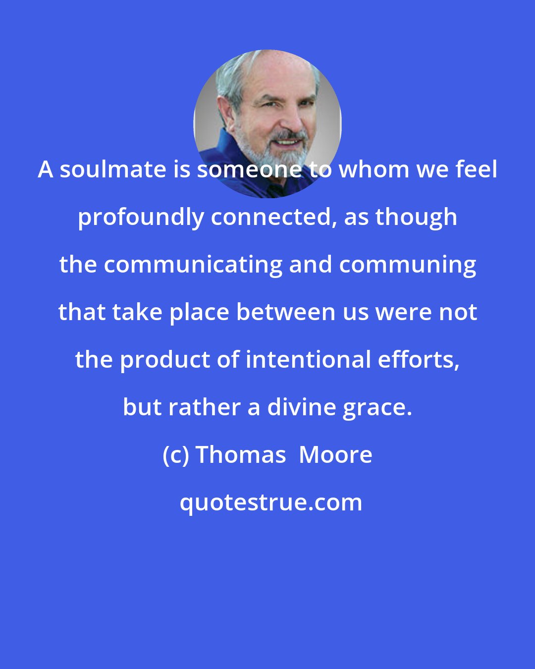 Thomas  Moore: A soulmate is someone to whom we feel profoundly connected, as though the communicating and communing that take place between us were not the product of intentional efforts, but rather a divine grace.