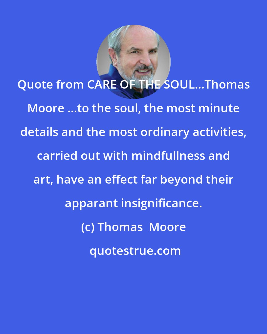 Thomas  Moore: Quote from CARE OF THE SOUL...Thomas Moore ...to the soul, the most minute details and the most ordinary activities, carried out with mindfullness and art, have an effect far beyond their apparant insignificance.