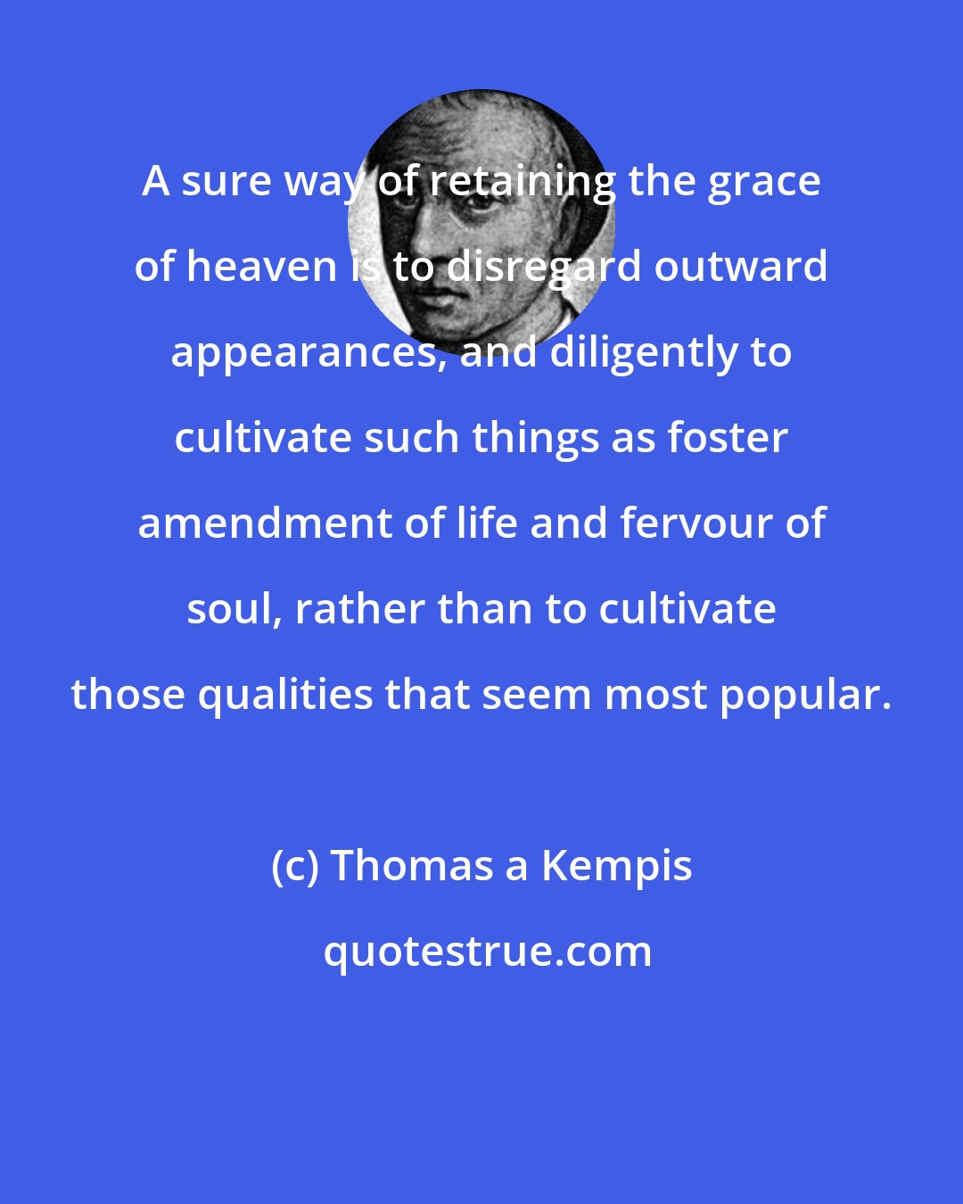 Thomas a Kempis: A sure way of retaining the grace of heaven is to disregard outward appearances, and diligently to cultivate such things as foster amendment of life and fervour of soul, rather than to cultivate those qualities that seem most popular.