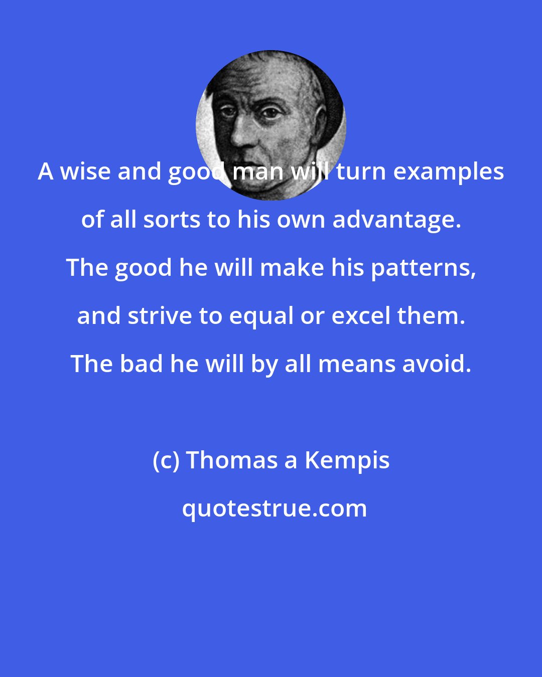 Thomas a Kempis: A wise and good man will turn examples of all sorts to his own advantage. The good he will make his patterns, and strive to equal or excel them. The bad he will by all means avoid.